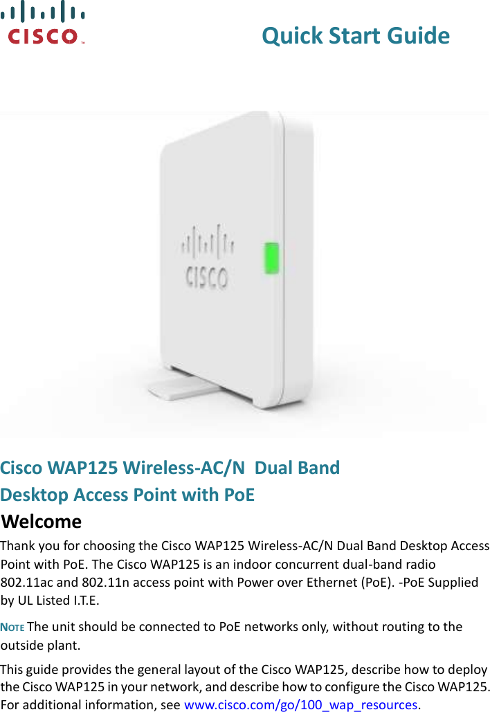   Quick Start Guide  Cisco WAP125 Wireless-AC/N  Dual Band  Desktop Access Point with PoE Welcome Thank you for choosing the Cisco WAP125 Wireless-AC/N Dual Band Desktop Access Point with PoE. The Cisco WAP125 is an indoor concurrent dual-band radio 802.11ac and 802.11n access point with Power over Ethernet (PoE). -PoE Supplied by UL Listed I.T.E.  NOTE The unit should be connected to PoE networks only, without routing to the outside plant. This guide provides the general layout of the Cisco WAP125, describe how to deploy the Cisco WAP125 in your network, and describe how to configure the Cisco WAP125. For additional information, see www.cisco.com/go/100_wap_resources. 