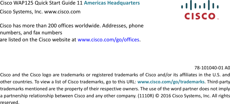  Cisco WAP125 Quick Start Guide 11 Americas Headquarters Cisco Systems, Inc. www.cisco.com Cisco has more than 200 offices worldwide. Addresses, phone numbers, and fax numbers are listed on the Cisco website at www.cisco.com/go/offices. 78-101040-01 A0 Cisco and the Cisco logo are trademarks or registered trademarks of Cisco and/or its affiliates in the U.S. and other countries. To view a list of Cisco trademarks, go to this URL: www.cisco.com/go/trademarks. Third-party trademarks mentioned are the property of their respective owners. The use of the word partner does not imply a partnership relationship between Cisco and any other company. (1110R) © 2016 Cisco Systems, Inc. All rights reserved.  