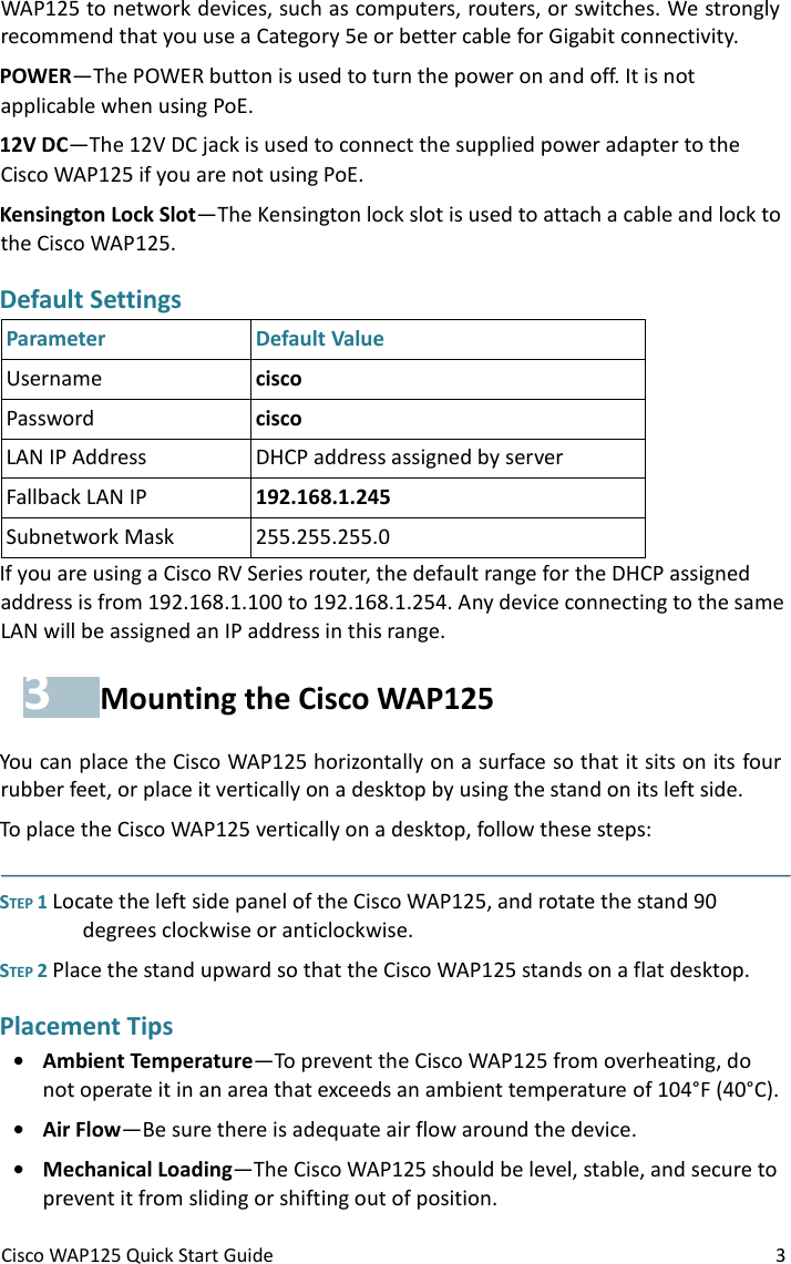 Cisco WAP125 Quick Start Guide 3 WAP125 to network devices, such as computers, routers, or switches. We strongly recommend that you use a Category 5e or better cable for Gigabit connectivity. POWER—The POWER button is used to turn the power on and off. It is not applicable when using PoE. 12V DC—The 12V DC jack is used to connect the supplied power adapter to the Cisco WAP125 if you are not using PoE. Kensington Lock Slot—The Kensington lock slot is used to attach a cable and lock to the Cisco WAP125.  Default Settings  Parameter Default Value Username cisco Password cisco LAN IP Address DHCP address assigned by server Fallback LAN IP 192.168.1.245 Subnetwork Mask 255.255.255.0 If you are using a Cisco RV Series router, the default range for the DHCP assigned address is from 192.168.1.100 to 192.168.1.254. Any device connecting to the same LAN will be assigned an IP address in this range. 3 Mounting the Cisco WAP125 You can place the Cisco WAP125 horizontally on a surface so that it sits on its four rubber feet, or place it vertically on a desktop by using the stand on its left side.  To place the Cisco WAP125 vertically on a desktop, follow these steps:   STEP 1 Locate the left side panel of the Cisco WAP125, and rotate the stand 90 degrees clockwise or anticlockwise. STEP 2 Place the stand upward so that the Cisco WAP125 stands on a flat desktop. Placement Tips • Ambient Temperature—To prevent the Cisco WAP125 from overheating, do not operate it in an area that exceeds an ambient temperature of 104°F (40°C). • Air Flow—Be sure there is adequate air flow around the device. • Mechanical Loading—The Cisco WAP125 should be level, stable, and secure to prevent it from sliding or shifting out of position.  
