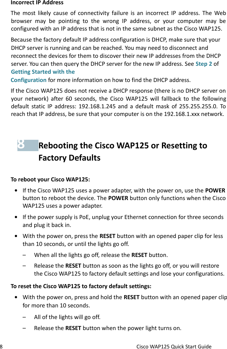 8 Cisco WAP125 Quick Start Guide Incorrect IP Address The  most  likely  cause  of  connectivity  failure  is an  incorrect  IP  address. The  Web browser  may  be  pointing  to  the  wrong  IP  address,  or  your  computer  may  be configured with an IP address that is not in the same subnet as the Cisco WAP125. Because the factory default IP address configuration is DHCP, make sure that your DHCP server is running and can be reached. You may need to disconnect and reconnect the devices for them to discover their new IP addresses from the DHCP server. You can then query the DHCP server for the new IP address. See Step 2 of Getting Started with the  Configuration for more information on how to find the DHCP address. If the Cisco WAP125 does not receive a DHCP response (there is no DHCP server on your  network) after  60  seconds,  the  Cisco WAP125  will  fallback to  the  following default  static IP address:  192.168.1.245  and  a  default  mask  of 255.255.255.0.  To reach that IP address, be sure that your computer is on the 192.168.1.xxx network. 8 Rebooting the Cisco WAP125 or Resetting to Factory Defaults To reboot your Cisco WAP125: • If the Cisco WAP125 uses a power adapter, with the power on, use the POWER button to reboot the device. The POWER button only functions when the Cisco WAP125 uses a power adapter.  • If the power supply is PoE, unplug your Ethernet connection for three seconds and plug it back in. • With the power on, press the RESET button with an opened paper clip for less than 10 seconds, or until the lights go off.  – When all the lights go off, release the RESET button. – Release the RESET button as soon as the lights go off, or you will restore the Cisco WAP125 to factory default settings and lose your configurations. To reset the Cisco WAP125 to factory default settings: • With the power on, press and hold the RESET button with an opened paper clip for more than 10 seconds. – All of the lights will go off. – Release the RESET button when the power light turns on. 