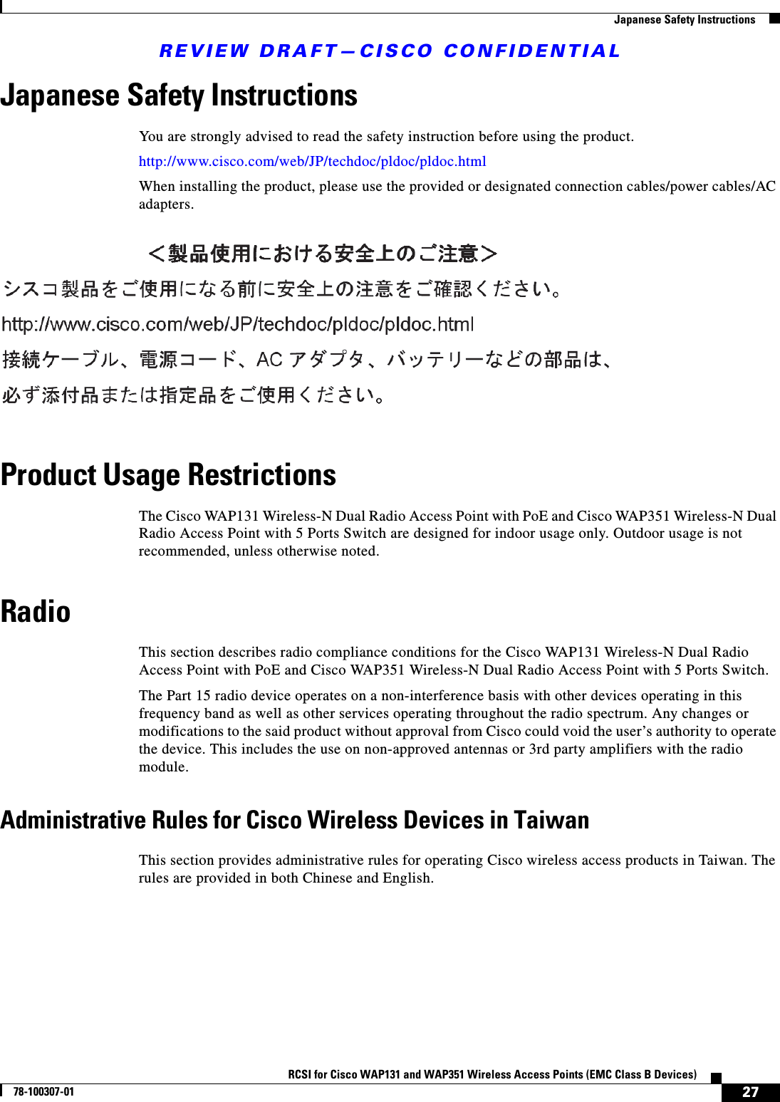 REVIEW DRAFT—CISCO CONFIDENTIAL27RCSI for Cisco WAP131 and WAP351 Wireless Access Points (EMC Class B Devices)78-100307-01  Japanese Safety InstructionsJapanese Safety InstructionsYou are strongly advised to read the safety instruction before using the product. http://www.cisco.com/web/JP/techdoc/pldoc/pldoc.htmlWhen installing the product, please use the provided or designated connection cables/power cables/AC adapters.Product Usage RestrictionsThe Cisco WAP131 Wireless-N Dual Radio Access Point with PoE and Cisco WAP351 Wireless-N Dual Radio Access Point with 5 Ports Switch are designed for indoor usage only. Outdoor usage is not recommended, unless otherwise noted.RadioThis section describes radio compliance conditions for the Cisco WAP131 Wireless-N Dual Radio Access Point with PoE and Cisco WAP351 Wireless-N Dual Radio Access Point with 5 Ports Switch.The Part 15 radio device operates on a non-interference basis with other devices operating in this frequency band as well as other services operating throughout the radio spectrum. Any changes or modifications to the said product without approval from Cisco could void the user’s authority to operate the device. This includes the use on non-approved antennas or 3rd party amplifiers with the radio module.Administrative Rules for Cisco Wireless Devices in TaiwanThis section provides administrative rules for operating Cisco wireless access products in Taiwan. The rules are provided in both Chinese and English.