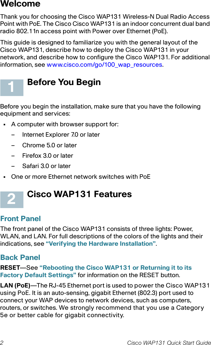 2 Cisco WAP131 Quick Start GuideWelcomeThank you for choosing the Cisco WAP131 Wireless-N Dual Radio Access Point with PoE. The Cisco Cisco WAP131 is an indoor concurrent dual band radio 802.11n access point with Power over Ethernet (PoE).This guide is designed to familiarize you with the general layout of the Cisco WAP131, describe how to deploy the Cisco WAP131 in your network, and describe how to configure the Cisco WAP131. For additional information, see www.cisco.com/go/100_wap_resources.Before You BeginBefore you begin the installation, make sure that you have the following equipment and services: •A computer with browser support for:– Internet Explorer 7.0 or later– Chrome 5.0 or later– Firefox 3.0 or later– Safari 3.0 or later•One or more Ethernet network switches with PoECisco WAP131 FeaturesFront PanelThe front panel of the Cisco WAP131 consists of three lights: Power, WLAN, and LAN. For full descriptions of the colors of the lights and their indications, see “Verifying the Hardware Installation”.Back PanelRESET—See “Rebooting the Cisco WAP131 or Returning it to its Factory Default Settings” for information on the RESET button.LAN (PoE)—The RJ-45 Ethernet port is used to power the Cisco WAP131 using PoE. It is an auto-sensing, gigabit Ethernet (802.3) port used to connect your WAP devices to network devices, such as computers, routers, or switches. We strongly recommend that you use a Category 5e or better cable for gigabit connectivity.12