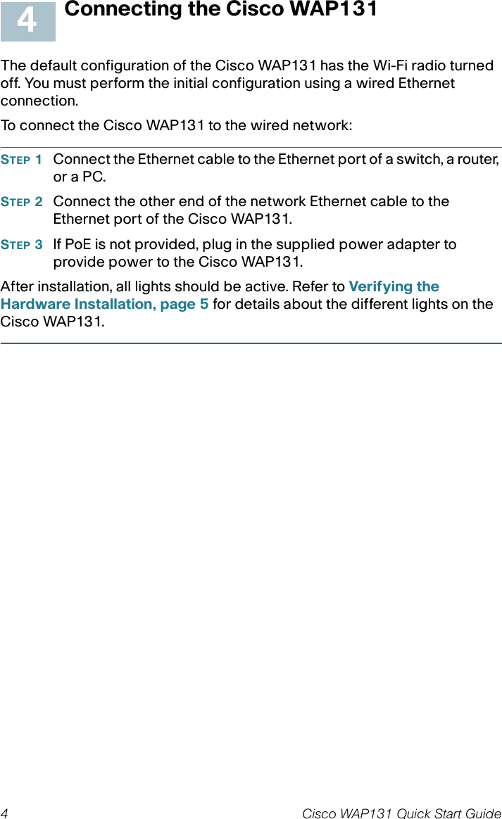 4 Cisco WAP131 Quick Start GuideConnecting the Cisco WAP131The default configuration of the Cisco WAP131 has the Wi-Fi radio turned off. You must perform the initial configuration using a wired Ethernet connection. To connect the Cisco WAP131 to the wired network:STEP 1Connect the Ethernet cable to the Ethernet port of a switch, a router, or a PC. STEP 2Connect the other end of the network Ethernet cable to the Ethernet port of the Cisco WAP131. STEP 3If PoE is not provided, plug in the supplied power adapter to provide power to the Cisco WAP131. After installation, all lights should be active. Refer to Verifying the Hardware Installation, page 5 for details about the different lights on the Cisco WAP131. 4