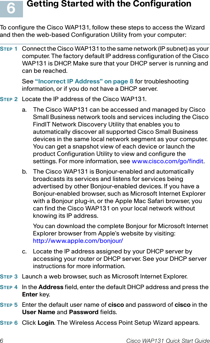 6 Cisco WAP131 Quick Start GuideGetting Started with the ConfigurationTo configure the Cisco WAP131, follow these steps to access the Wizard and then the web-based Configuration Utility from your computer:STEP 1Connect the Cisco WAP131 to the same network (IP subnet) as your computer. The factory default IP address configuration of the Cisco WAP131 is DHCP. Make sure that your DHCP server is running and can be reached.See “Incorrect IP Address” on page 8 for troubleshooting information, or if you do not have a DHCP server. STEP 2Locate the IP address of the Cisco WAP131.a. The Cisco WAP131 can be accessed and managed by Cisco Small Business network tools and services including the Cisco FindIT Network Discovery Utility that enables you to automatically discover all supported Cisco Small Business devices in the same local network segment as your computer. You can get a snapshot view of each device or launch the product Configuration Utility to view and configure the settings. For more information, see www.cisco.com/go/findit.b. The Cisco WAP131 is Bonjour-enabled and automatically broadcasts its services and listens for services being advertised by other Bonjour-enabled devices. If you have a Bonjour-enabled browser, such as Microsoft Internet Explorer with a Bonjour plug-in, or the Apple Mac Safari browser, you can find the Cisco WAP131 on your local network without knowing its IP address.You can download the complete Bonjour for Microsoft Internet Explorer browser from Apple’s website by visiting: http://www.apple.com/bonjour/ c. Locate the IP address assigned by your DHCP server by accessing your router or DHCP server. See your DHCP server instructions for more information. STEP 3Launch a web browser, such as Microsoft Internet Explorer. STEP 4In the Address field, enter the default DHCP address and press the Enter key.STEP 5Enter the default user name of cisco and password of cisco in the User Name and Password fields.STEP 6Click Login. The Wireless Access Point Setup Wizard appears.6