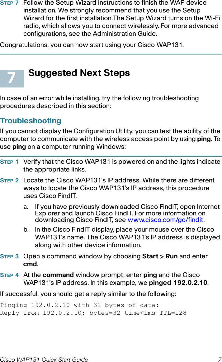 Cisco WAP131 Quick Start Guide 7STEP 7Follow the Setup Wizard instructions to finish the WAP device installation. We strongly recommend that you use the Setup Wizard for the first installation.The Setup Wizard turns on the Wi-Fi radio, which allows you to connect wirelessly. For more advanced configurations, see the Administration Guide. Congratulations, you can now start using your Cisco WAP131.Suggested Next StepsIn case of an error while installing, try the following troubleshooting procedures described in this section:TroubleshootingIf you cannot display the Configuration Utility, you can test the ability of the computer to communicate with the wireless access point by using ping. To use ping on a computer running Windows: STEP 1Verify that the Cisco WAP131is powered on and the lights indicate the appropriate links.STEP 2Locate the Cisco WAP131’s IP address. While there are different ways to locate the Cisco WAP131’s IP address, this procedure uses Cisco FindIT.a. If you have previously downloaded Cisco FindIT, open Internet Explorer and launch Cisco FindIT. For more information on downloading Cisco FindIT, see www.cisco.com/go/findit.b. In the Cisco FindIT display, place your mouse over the Cisco WAP131’s name. The Cisco WAP131’s IP address is displayed along with other device information.STEP 3Open a command window by choosing Start &gt; Run and enter cmd.STEP 4At the command window prompt, enter ping and the Cisco WAP131’s IP address. In this example, we pinged 192.0.2.10. If successful, you should get a reply similar to the following:Pinging 192.0.2.10 with 32 bytes of data:Reply from 192.0.2.10: bytes=32 time&lt;1ms TTL=1287