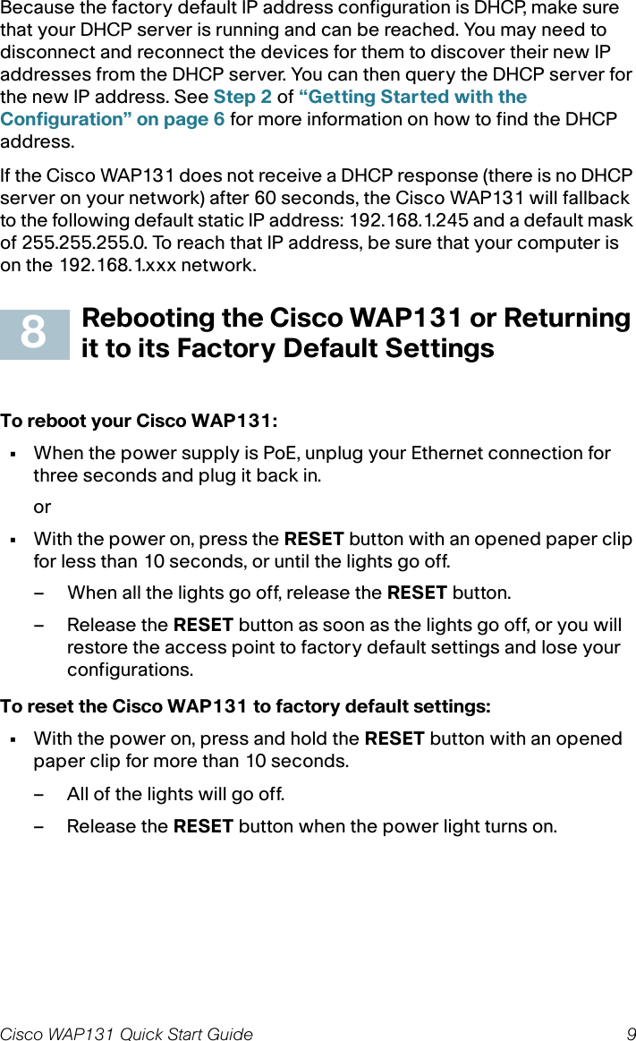 Cisco WAP131 Quick Start Guide 9Because the factory default IP address configuration is DHCP, make sure that your DHCP server is running and can be reached. You may need to disconnect and reconnect the devices for them to discover their new IP addresses from the DHCP server. You can then query the DHCP server for the new IP address. See Step 2 of “Getting Started with the Configuration” on page 6 for more information on how to find the DHCP address.If the Cisco WAP131 does not receive a DHCP response (there is no DHCP server on your network) after 60 seconds, the Cisco WAP131 will fallback to the following default static IP address: 192.168.1.245 and a default mask of 255.255.255.0. To reach that IP address, be sure that your computer is on the 192.168.1.xxx network.Rebooting the Cisco WAP131 or Returning it to its Factory Default SettingsTo reboot your Cisco WAP131:•When the power supply is PoE, unplug your Ethernet connection for three seconds and plug it back in.or•With the power on, press the RESET button with an opened paper clip for less than 10 seconds, or until the lights go off. – When all the lights go off, release the RESET button.– Release the RESET button as soon as the lights go off, or you will restore the access point to factory default settings and lose your configurations.To reset the Cisco WAP131 to factory default settings:•With the power on, press and hold the RESET button with an opened paper clip for more than 10 seconds.– All of the lights will go off.– Release the RESET button when the power light turns on.8