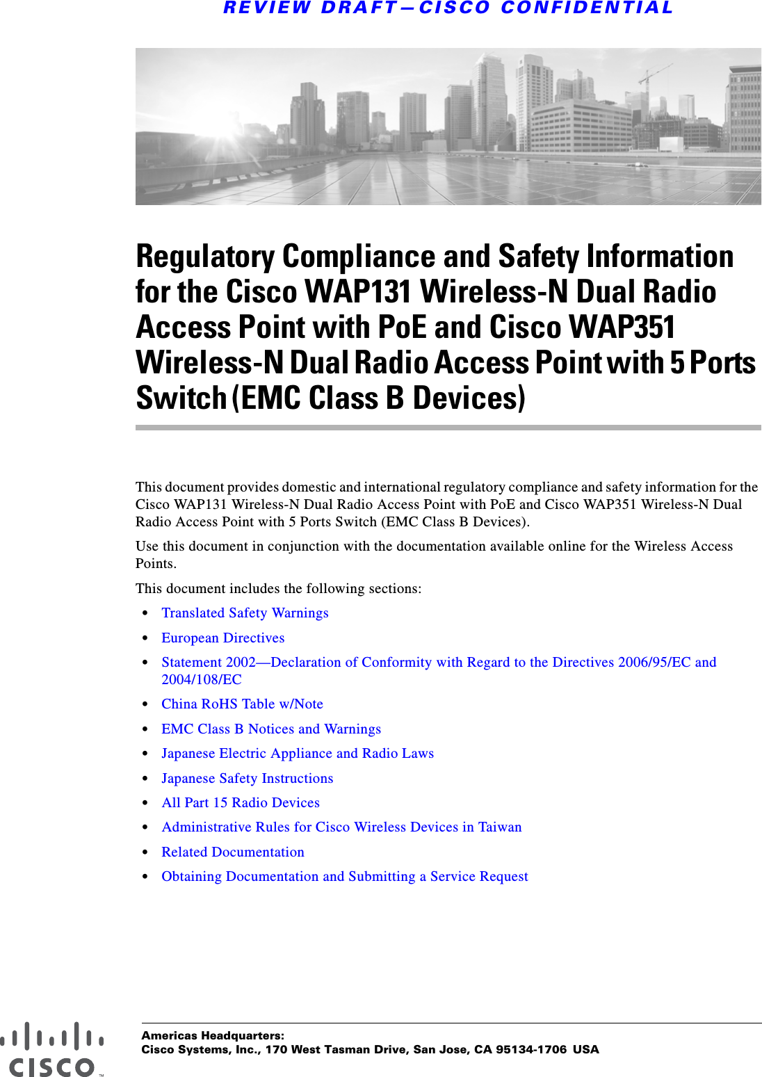 Americas Headquarters:Cisco Systems, Inc., 170 West Tasman Drive, San Jose, CA 95134-1706 USAREVIEW DRAFT—CISCO CONFIDENTIALRegulatory Compliance and Safety Information for the Cisco WAP131 Wireless-N Dual Radio Access Point with PoE and Cisco WAP351 Wireless-N Dual Radio Access Point with 5 Ports Switch (EMC Class B Devices)This document provides domestic and international regulatory compliance and safety information for the Cisco WAP131 Wireless-N Dual Radio Access Point with PoE and Cisco WAP351 Wireless-N Dual Radio Access Point with 5 Ports Switch (EMC Class B Devices).Use this document in conjunction with the documentation available online for the Wireless Access Points.This document includes the following sections:•Translated Safety Warnings•European Directives•Statement 2002—Declaration of Conformity with Regard to the Directives 2006/95/EC and 2004/108/EC•China RoHS Table w/Note•EMC Class B Notices and Warnings•Japanese Electric Appliance and Radio Laws•Japanese Safety Instructions•All Part 15 Radio Devices•Administrative Rules for Cisco Wireless Devices in Taiwan•Related Documentation•Obtaining Documentation and Submitting a Service Request