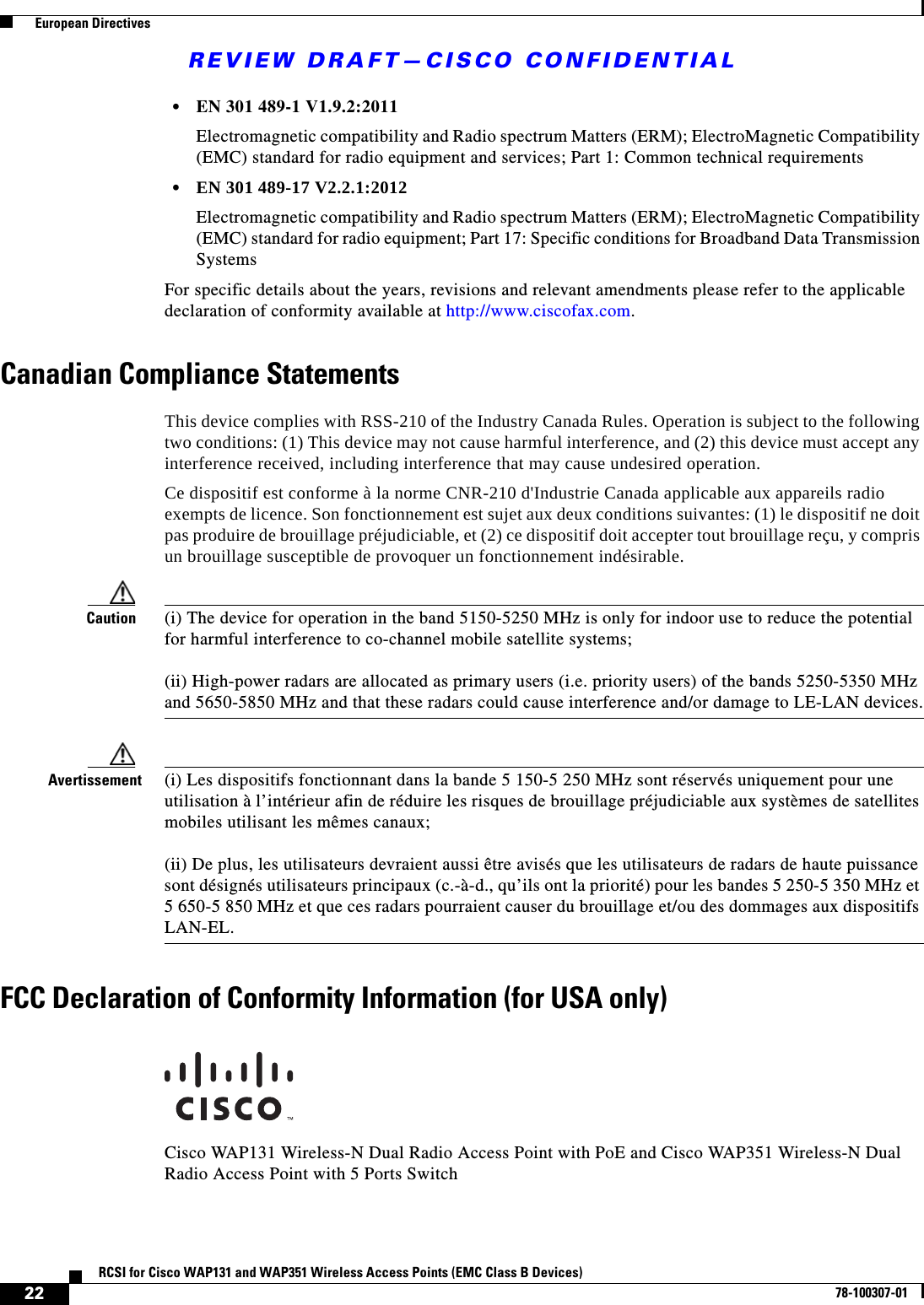 REVIEW DRAFT—CISCO CONFIDENTIAL22RCSI for Cisco WAP131 and WAP351 Wireless Access Points (EMC Class B Devices)78-100307-01  European Directives•EN 301 489-1 V1.9.2:2011Electromagnetic compatibility and Radio spectrum Matters (ERM); ElectroMagnetic Compatibility (EMC) standard for radio equipment and services; Part 1: Common technical requirements•EN 301 489-17 V2.2.1:2012Electromagnetic compatibility and Radio spectrum Matters (ERM); ElectroMagnetic Compatibility (EMC) standard for radio equipment; Part 17: Specific conditions for Broadband Data Transmission SystemsFor specific details about the years, revisions and relevant amendments please refer to the applicable declaration of conformity available at http://www.ciscofax.com.Canadian Compliance StatementsThis device complies with RSS-210 of the Industry Canada Rules. Operation is subject to the following two conditions: (1) This device may not cause harmful interference, and (2) this device must accept any interference received, including interference that may cause undesired operation. Ce dispositif est conforme à la norme CNR-210 d&apos;Industrie Canada applicable aux appareils radio exempts de licence. Son fonctionnement est sujet aux deux conditions suivantes: (1) le dispositif ne doit pas produire de brouillage préjudiciable, et (2) ce dispositif doit accepter tout brouillage reçu, y compris un brouillage susceptible de provoquer un fonctionnement indésirable.Caution (i) The device for operation in the band 5150-5250 MHz is only for indoor use to reduce the potential for harmful interference to co-channel mobile satellite systems;(ii) High-power radars are allocated as primary users (i.e. priority users) of the bands 5250-5350 MHz and 5650-5850 MHz and that these radars could cause interference and/or damage to LE-LAN devices.Avertissement  (i) Les dispositifs fonctionnant dans la bande 5 150-5 250 MHz sont réservés uniquement pour une utilisation à l’intérieur afin de réduire les risques de brouillage préjudiciable aux systèmes de satellites mobiles utilisant les mêmes canaux;(ii) De plus, les utilisateurs devraient aussi être avisés que les utilisateurs de radars de haute puissance sont désignés utilisateurs principaux (c.-à-d., qu’ils ont la priorité) pour les bandes 5 250-5 350 MHz et 5 650-5 850 MHz et que ces radars pourraient causer du brouillage et/ou des dommages aux dispositifs LAN-EL.FCC Declaration of Conformity Information (for USA only)Cisco WAP131 Wireless-N Dual Radio Access Point with PoE and Cisco WAP351 Wireless-N Dual Radio Access Point with 5 Ports Switch
