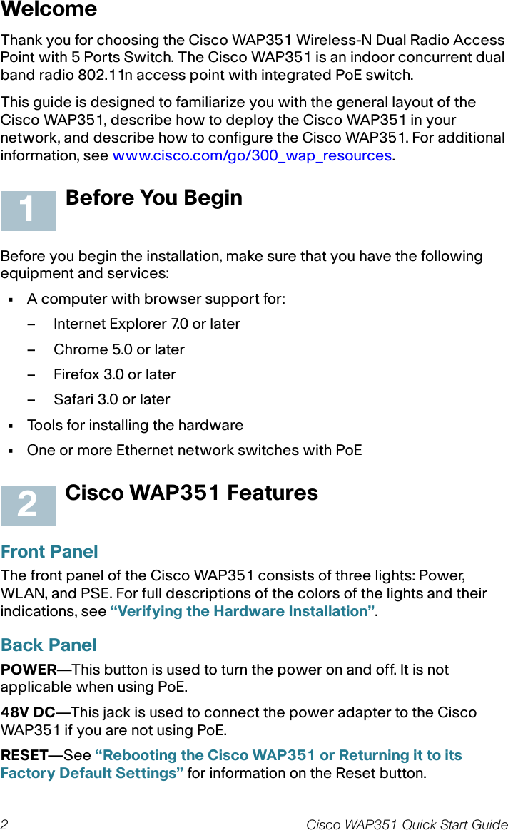 2 Cisco WAP351 Quick Start GuideWelcomeThank you for choosing the Cisco WAP351 Wireless-N Dual Radio Access Point with 5 Ports Switch. The Cisco WAP351 is an indoor concurrent dual band radio 802.11n access point with integrated PoE switch.This guide is designed to familiarize you with the general layout of the Cisco WAP351, describe how to deploy the Cisco WAP351 in your network, and describe how to configure the Cisco WAP351. For additional information, see www.cisco.com/go/300_wap_resources.Before You BeginBefore you begin the installation, make sure that you have the following equipment and services: •A computer with browser support for:– Internet Explorer 7.0 or later– Chrome 5.0 or later– Firefox 3.0 or later– Safari 3.0 or later•Tools for installing the hardware•One or more Ethernet network switches with PoECisco WAP351 FeaturesFront PanelThe front panel of the Cisco WAP351 consists of three lights: Power, WLAN, and PSE. For full descriptions of the colors of the lights and their indications, see “Verifying the Hardware Installation”.Back PanelPOWER—This button is used to turn the power on and off. It is not applicable when using PoE.48V DC—This jack is used to connect the power adapter to the Cisco WAP351 if you are not using PoE. RESET—See “Rebooting the Cisco WAP351 or Returning it to its Factory Default Settings” for information on the Reset button.12