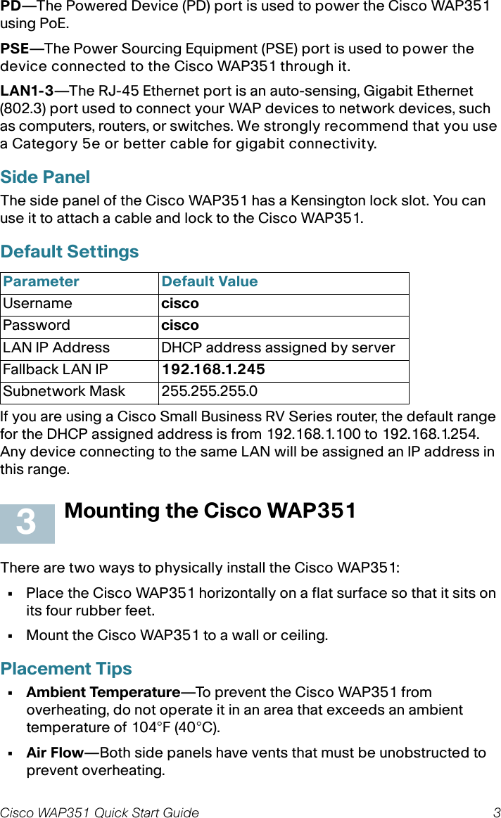 Cisco WAP351 Quick Start Guide 3PD—The Powered Device (PD) port is used to power the Cisco WAP351 using PoE.PSE—The Power Sourcing Equipment (PSE) port is used to power the device connected to the Cisco WAP351 through it.LAN1-3—The RJ-45 Ethernet port is an auto-sensing, Gigabit Ethernet (802.3) port used to connect your WAP devices to network devices, such as computers, routers, or switches. We strongly recommend that you use a Category 5e or better cable for gigabit connectivity.Side PanelThe side panel of the Cisco WAP351 has a Kensington lock slot. You can use it to attach a cable and lock to the Cisco WAP351. Default Settings If you are using a Cisco Small Business RV Series router, the default range for the DHCP assigned address is from 192.168.1.100 to 192.168.1.254. Any device connecting to the same LAN will be assigned an IP address in this range.Mounting the Cisco WAP351There are two ways to physically install the Cisco WAP351:•Place the Cisco WAP351 horizontally on a flat surface so that it sits on its four rubber feet. •Mount the Cisco WAP351 to a wall or ceiling.Placement Tips• Ambient Temperature—To prevent the Cisco WAP351 from overheating, do not operate it in an area that exceeds an ambient temperature of 104°F (40°C).•Air Flow—Both side panels have vents that must be unobstructed to prevent overheating.Parameter Default ValueUsername ciscoPassword ciscoLAN IP Address DHCP address assigned by serverFallback LAN IP 192.168.1.245Subnetwork Mask 255.255.255.03