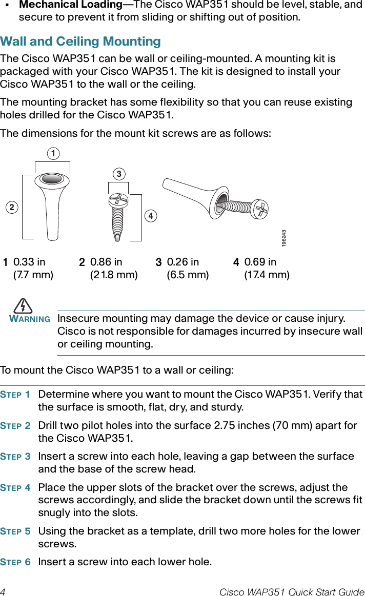 4 Cisco WAP351 Quick Start Guide• Mechanical Loading—The Cisco WAP351 should be level, stable, and secure to prevent it from sliding or shifting out of position. Wall and Ceiling MountingThe Cisco WAP351 can be wall or ceiling-mounted. A mounting kit is packaged with your Cisco WAP351. The kit is designed to install your Cisco WAP351 to the wall or the ceiling. The mounting bracket has some flexibility so that you can reuse existing holes drilled for the Cisco WAP351. The dimensions for the mount kit screws are as follows:WARNING Insecure mounting may damage the device or cause injury. Cisco is not responsible for damages incurred by insecure wall or ceiling mounting.To mount the Cisco WAP351 to a wall or ceiling:STEP 1Determine where you want to mount the Cisco WAP351. Verify that the surface is smooth, flat, dry, and sturdy. STEP 2Drill two pilot holes into the surface 2.75 inches (70 mm) apart for the Cisco WAP351. STEP 3Insert a screw into each hole, leaving a gap between the surface and the base of the screw head.STEP 4Place the upper slots of the bracket over the screws, adjust the screws accordingly, and slide the bracket down until the screws fit snugly into the slots.STEP 5Using the bracket as a template, drill two more holes for the lower screws.STEP 6Insert a screw into each lower hole.10.33 in(7.7 mm)20.86 in(21.8 mm)30.26 in(6.5 mm)40.69 in(17.4 mm)1243196243