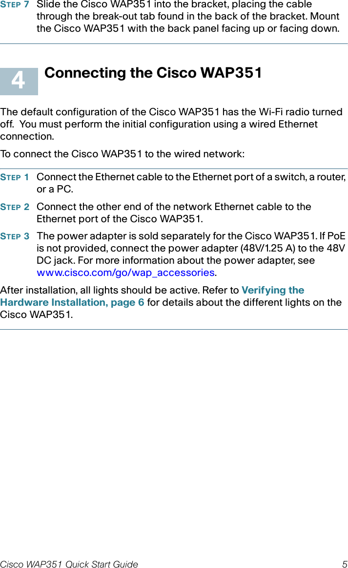 Cisco WAP351 Quick Start Guide 5STEP 7Slide the Cisco WAP351 into the bracket, placing the cable through the break-out tab found in the back of the bracket. Mount the Cisco WAP351 with the back panel facing up or facing down. Connecting the Cisco WAP351The default configuration of the Cisco WAP351 has the Wi-Fi radio turned off.  You must perform the initial configuration using a wired Ethernet connection. To connect the Cisco WAP351 to the wired network:STEP 1Connect the Ethernet cable to the Ethernet port of a switch, a router, or a PC. STEP 2Connect the other end of the network Ethernet cable to the Ethernet port of the Cisco WAP351. STEP 3The power adapter is sold separately for the Cisco WAP351. If PoE is not provided, connect the power adapter (48V/1.25 A) to the 48V DC jack. For more information about the power adapter, see www.cisco.com/go/wap_accessories.After installation, all lights should be active. Refer to Verifying the Hardware Installation, page 6 for details about the different lights on the Cisco WAP351. 4