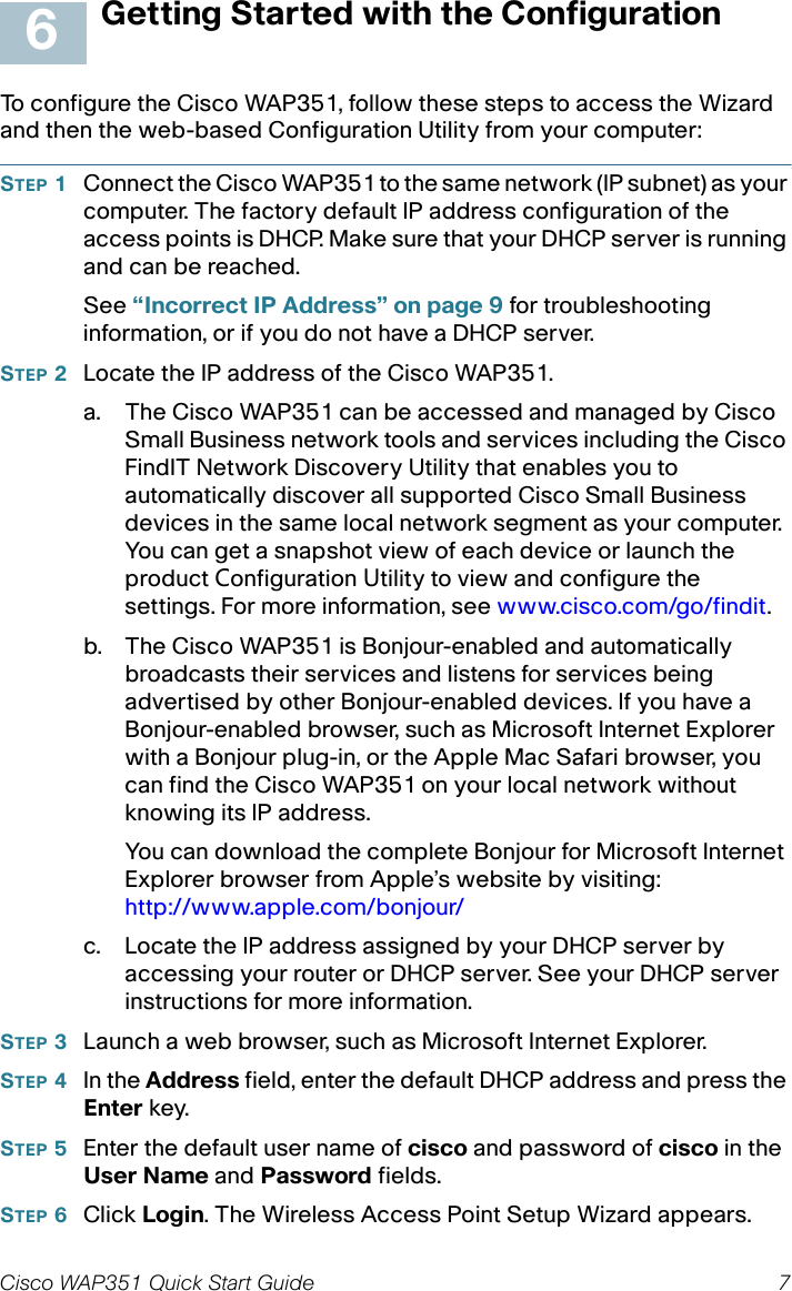 Cisco WAP351 Quick Start Guide 7Getting Started with the ConfigurationTo configure the Cisco WAP351, follow these steps to access the Wizard and then the web-based Configuration Utility from your computer:STEP 1Connect the Cisco WAP351 to the same network (IP subnet) as your computer. The factory default IP address configuration of the access points is DHCP. Make sure that your DHCP server is running and can be reached.See “Incorrect IP Address” on page 9 for troubleshooting information, or if you do not have a DHCP server. STEP 2Locate the IP address of the Cisco WAP351.a. The Cisco WAP351 can be accessed and managed by Cisco Small Business network tools and services including the Cisco FindIT Network Discovery Utility that enables you to automatically discover all supported Cisco Small Business devices in the same local network segment as your computer. You can get a snapshot view of each device or launch the product Configuration Utility to view and configure the settings. For more information, see www.cisco.com/go/findit.b. The Cisco WAP351 is Bonjour-enabled and automatically broadcasts their services and listens for services being advertised by other Bonjour-enabled devices. If you have a Bonjour-enabled browser, such as Microsoft Internet Explorer with a Bonjour plug-in, or the Apple Mac Safari browser, you can find the Cisco WAP351 on your local network without knowing its IP address.You can download the complete Bonjour for Microsoft Internet Explorer browser from Apple’s website by visiting: http://www.apple.com/bonjour/ c. Locate the IP address assigned by your DHCP server by accessing your router or DHCP server. See your DHCP server instructions for more information. STEP 3Launch a web browser, such as Microsoft Internet Explorer. STEP 4In the Address field, enter the default DHCP address and press the Enter key.STEP 5Enter the default user name of cisco and password of cisco in the User Name and Password fields.STEP 6Click Login. The Wireless Access Point Setup Wizard appears.6