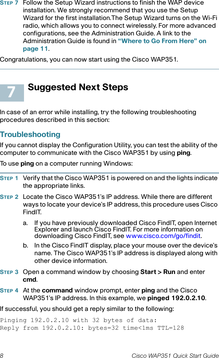 8 Cisco WAP351 Quick Start GuideSTEP 7Follow the Setup Wizard instructions to finish the WAP device installation. We strongly recommend that you use the Setup Wizard for the first installation.The Setup Wizard turns on the Wi-Fi radio, which allows you to connect wirelessly. For more advanced configurations, see the Administration Guide. A link to the Administration Guide is found in “Where to Go From Here” on page 11.Congratulations, you can now start using the Cisco WAP351.Suggested Next StepsIn case of an error while installing, try the following troubleshooting procedures described in this section:TroubleshootingIf you cannot display the Configuration Utility, you can test the ability of the computer to communicate with the Cisco WAP351 by using ping. To  u s e  ping on a computer running Windows: STEP 1Verify that the Cisco WAP351is powered on and the lights indicate the appropriate links.STEP 2Locate the Cisco WAP351’s IP address. While there are different ways to locate your device’s IP address, this procedure uses Cisco FindIT.a. If you have previously downloaded Cisco FindIT, open Internet Explorer and launch Cisco FindIT. For more information on downloading Cisco FindIT, see www.cisco.com/go/findit.b. In the Cisco FindIT display, place your mouse over the device’s name. The Cisco WAP351’s IP address is displayed along with other device information.STEP 3Open a command window by choosing Start &gt; Run and enter cmd.STEP 4At the command window prompt, enter ping and the Cisco WAP351’s IP address. In this example, we pinged 192.0.2.10. If successful, you should get a reply similar to the following:Pinging 192.0.2.10 with 32 bytes of data:Reply from 192.0.2.10: bytes=32 time&lt;1ms TTL=1287