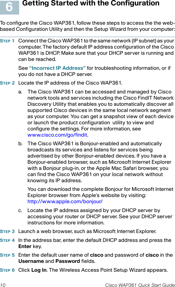 10 Cisco WAP361 Quick Start GuideGetting Started with the ConfigurationTo configure the Cisco WAP361, follow these steps to access the the web-based Configuration Utility and then the Setup Wizard from your computer:STEP 1Connect the Cisco WAP361 to the same network (IP subnet) as your computer. The factory default IP address configuration of the Cisco WAP361 is DHCP. Make sure that your DHCP server is running and can be reached.See “Incorrect IP Address” for troubleshooting information, or if you do not have a DHCP server. STEP 2Locate the IP address of the Cisco WAP361.a. The Cisco WAP361 can be accessed and managed by Cisco network tools and services including the Cisco FindIT Network Discovery Utility that enables you to automatically discover all supported Cisco devices in the same local network segment as your computer. You can get a snapshot view of each device or launch the product configuration utility to view and configure the settings. For more information, see www.cisco.com/go/findit.b. The Cisco WAP361 is Bonjour-enabled and automatically broadcasts its services and listens for services being advertised by other Bonjour-enabled devices. If you have a Bonjour-enabled browser, such as Microsoft Internet Explorer with a Bonjour plug-in, or the Apple Mac Safari browser, you can find the Cisco WAP361 on your local network without knowing its IP address.You can download the complete Bonjour for Microsoft Internet Explorer browser from Apple’s website by visiting: http://www.apple.com/bonjour/ c. Locate the IP address assigned by your DHCP server by accessing your router or DHCP server. See your DHCP server instructions for more information. STEP 3Launch a web browser, such as Microsoft Internet Explorer. STEP 4In the address bar, enter the default DHCP address and press the Enter key.STEP 5Enter the default user name of cisco and password of cisco in the Username and Password fields.STEP 6Click Log In. The Wireless Access Point Setup Wizard appears.6
