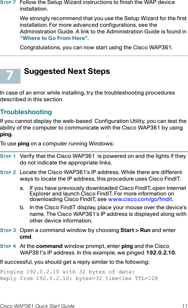 Cisco WAP361 Quick Start Guide 11STEP 7Follow the Setup Wizard instructions to finish the WAP device installation.We strongly recommend that you use the Setup Wizard for the first installation. For more advanced configurations, see the Administration Guide. A link to the Administration Guide is found in “Where to Go From Here”.Congratulations, you can now start using the Cisco WAP361.Suggested Next StepsIn case of an error while installing, try the troubleshooting procedures described in this section. TroubleshootingIf you cannot display the web-based Configuration Utility, you can test the ability of the computer to communicate with the Cisco WAP361 by using ping. To  u s e  ping on a computer running Windows: STEP 1Verify that the Cisco WAP361 is powered on and the lights if they do not indicate the appropriate links.STEP 2Locate the Cisco WAP361’s IP address. While there are different ways to locate the IP address, this procedure uses Cisco FindIT.a. If you have previously downloaded Cisco FindIT, open Internet Explorer and launch Cisco FindIT. For more information on downloading Cisco FindIT, see www.cisco.com/go/findit.b. In the Cisco FindIT display, place your mouse over the device’s name. The Cisco WAP361’s IP address is displayed along with other device information.STEP 3Open a command window by choosing Start &gt; Run and enter cmd.STEP 4At the command window prompt, enter ping and the Cisco WAP361’s IP address. In this example, we pinged 192.0.2.10. If successful, you should get a reply similar to the following:Pinging 192.0.2.10 with 32 bytes of data:Reply from 192.0.2.10: bytes=32 time&lt;1ms TTL=1287