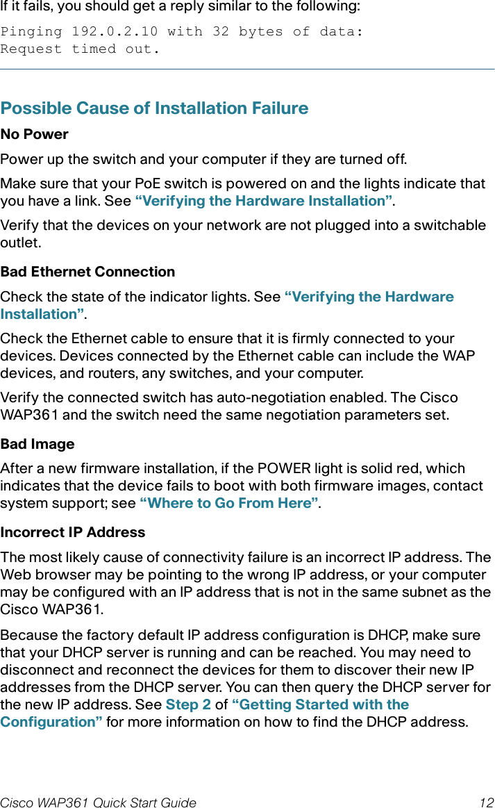 Cisco WAP361 Quick Start Guide 12If it fails, you should get a reply similar to the following:Pinging 192.0.2.10 with 32 bytes of data:Request timed out.Possible Cause of Installation FailureNo PowerPower up the switch and your computer if they are turned off.Make sure that your PoE switch is powered on and the lights indicate that you have a link. See “Verifying the Hardware Installation”.Verify that the devices on your network are not plugged into a switchable outlet.Bad Ethernet ConnectionCheck the state of the indicator lights. See “Verifying the Hardware Installation”.Check the Ethernet cable to ensure that it is firmly connected to your devices. Devices connected by the Ethernet cable can include the WAP devices, and routers, any switches, and your computer.Verify the connected switch has auto-negotiation enabled. The Cisco WAP361 and the switch need the same negotiation parameters set.Bad ImageAfter a new firmware installation, if the POWER light is solid red, which indicates that the device fails to boot with both firmware images, contact system support; see “Where to Go From Here”.Incorrect IP AddressThe most likely cause of connectivity failure is an incorrect IP address. The Web browser may be pointing to the wrong IP address, or your computer may be configured with an IP address that is not in the same subnet as the Cisco WAP361.Because the factory default IP address configuration is DHCP, make sure that your DHCP server is running and can be reached. You may need to disconnect and reconnect the devices for them to discover their new IP addresses from the DHCP server. You can then query the DHCP server for the new IP address. See Step 2 of “Getting Started with the Configuration” for more information on how to find the DHCP address.