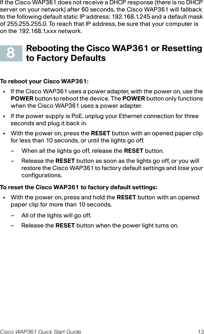 Cisco WAP361 Quick Start Guide 13If the Cisco WAP361 does not receive a DHCP response (there is no DHCP server on your network) after 60 seconds, the Cisco WAP361 will fallback to the following default static IP address: 192.168.1.245 and a default mask of 255.255.255.0. To reach that IP address, be sure that your computer is on the 192.168.1.xxx network.Rebooting the Cisco WAP361 or Resetting to Factory DefaultsTo reboot your Cisco WAP361:•If the Cisco WAP361 uses a power adapter, with the power on, use the POWER button to reboot the device. The POWER button only functions when the Cisco WAP361 uses a power adapter. •If the power supply is PoE, unplug your Ethernet connection for three seconds and plug it back in.•With the power on, press the RESET button with an opened paper clip for less than 10 seconds, or until the lights go off. – When all the lights go off, release the RESET button.– Release the RESET button as soon as the lights go off, or you will restore the Cisco WAP361 to factory default settings and lose your configurations.To reset the Cisco WAP361 to factory default settings:•With the power on, press and hold the RESET button with an opened paper clip for more than 10 seconds.– All of the lights will go off.– Release the RESET button when the power light turns on.8