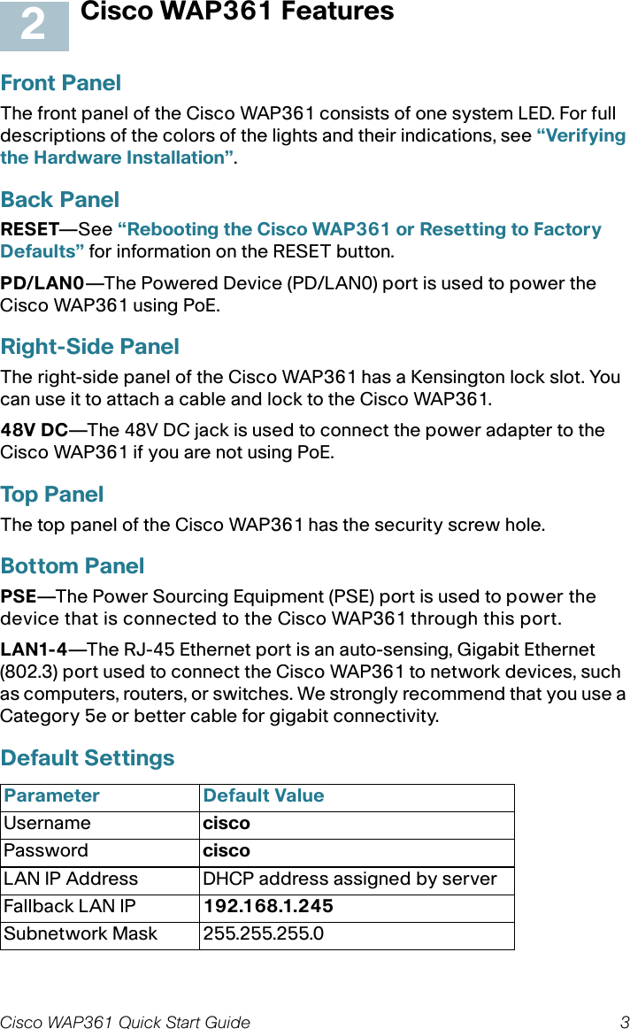 Cisco WAP361 Quick Start Guide 3Cisco WAP361 FeaturesFront PanelThe front panel of the Cisco WAP361 consists of one system LED. For full descriptions of the colors of the lights and their indications, see “Verifying the Hardware Installation”.Back PanelRESET—See “Rebooting the Cisco WAP361 or Resetting to Factory Defaults” for information on the RESET button.PD/LAN0—The Powered Device (PD/LAN0) port is used to power the Cisco WAP361 using PoE.Right-Side PanelThe right-side panel of the Cisco WAP361 has a Kensington lock slot. You can use it to attach a cable and lock to the Cisco WAP361. 48V DC—The 48V DC jack is used to connect the power adapter to the Cisco WAP361 if you are not using PoE. Top PanelThe top panel of the Cisco WAP361 has the security screw hole.Bottom PanelPSE—The Power Sourcing Equipment (PSE) port is used to power the device that is connected to the Cisco WAP361 through this port.LAN1-4—The RJ-45 Ethernet port is an auto-sensing, Gigabit Ethernet (802.3) port used to connect the Cisco WAP361 to network devices, such as computers, routers, or switches. We strongly recommend that you use a Category 5e or better cable for gigabit connectivity.Default Settings Parameter Default ValueUsername ciscoPassword ciscoLAN IP Address DHCP address assigned by serverFallback LAN IP 192.168.1.245Subnetwork Mask 255.255.255.02