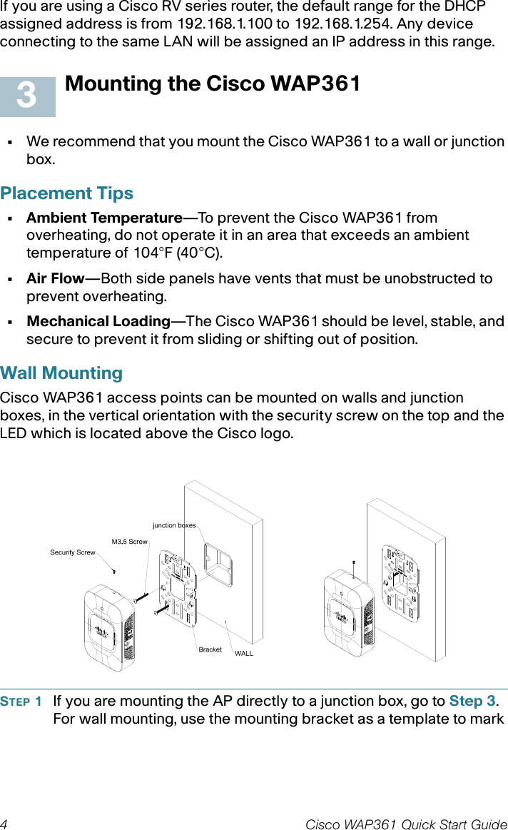 4 Cisco WAP361 Quick Start GuideIf you are using a Cisco RV series router, the default range for the DHCP assigned address is from 192.168.1.100 to 192.168.1.254. Any device connecting to the same LAN will be assigned an IP address in this range.Mounting the Cisco WAP361•We recommend that you mount the Cisco WAP361 to a wall or junction box.Placement Tips• Ambient Temperature—To prevent the Cisco WAP361 from overheating, do not operate it in an area that exceeds an ambient temperature of 104°F (40°C).•Air Flow—Both side panels have vents that must be unobstructed to prevent overheating.• Mechanical Loading—The Cisco WAP361 should be level, stable, and secure to prevent it from sliding or shifting out of position. Wall MountingCisco WAP361 access points can be mounted on walls and junction boxes, in the vertical orientation with the security screw on the top and the LED which is located above the Cisco logo.STEP 1If you are mounting the AP directly to a junction box, go to Step 3.For wall mounting, use the mounting bracket as a template to mark 3
