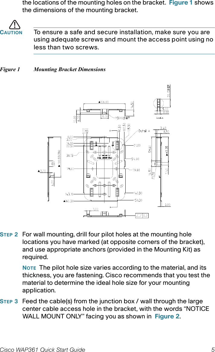 Cisco WAP361 Quick Start Guide 5the locations of the mounting holes on the bracket.  Figure 1 shows the dimensions of the mounting bracket.CAUTION To ensure a safe and secure installation, make sure you are using adequate screws and mount the access point using no less than two screws.Figure 1 Mounting Bracket DimensionsSTEP 2For wall mounting, drill four pilot holes at the mounting hole locations you have marked (at opposite corners of the bracket), and use appropriate anchors (provided in the Mounting Kit) as required.NOTE The pilot hole size varies according to the material, and its thickness, you are fastening. Cisco recommends that you test the material to determine the ideal hole size for your mounting application.STEP 3Feed the cable(s) from the junction box / wall through the large center cable access hole in the bracket, with the words “NOTICE WALL MOUNT ONLY” facing you as shown in  Figure 2.