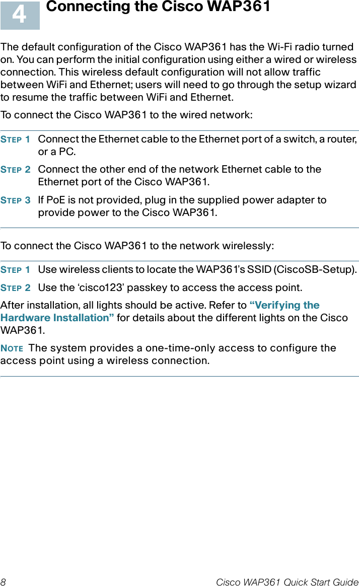 8 Cisco WAP361 Quick Start GuideConnecting the Cisco WAP361The default configuration of the Cisco WAP361 has the Wi-Fi radio turned on. You can perform the initial configuration using either a wired or wireless connection. This wireless default configuration will not allow traffic between WiFi and Ethernet; users will need to go through the setup wizard to resume the traffic between WiFi and Ethernet.To connect the Cisco WAP361 to the wired network:STEP 1Connect the Ethernet cable to the Ethernet port of a switch, a router, or a PC. STEP 2Connect the other end of the network Ethernet cable to the Ethernet port of the Cisco WAP361. STEP 3If PoE is not provided, plug in the supplied power adapter to provide power to the Cisco WAP361. To connect the Cisco WAP361 to the network wirelessly:STEP 1Use wireless clients to locate the WAP361’s SSID (CiscoSB-Setup). STEP 2Use the ‘cisco123’ passkey to access the access point.After installation, all lights should be active. Refer to “Verifying the Hardware Installation” for details about the different lights on the Cisco WAP361. NOTE The system provides a one-time-only access to configure the access point using a wireless connection.4