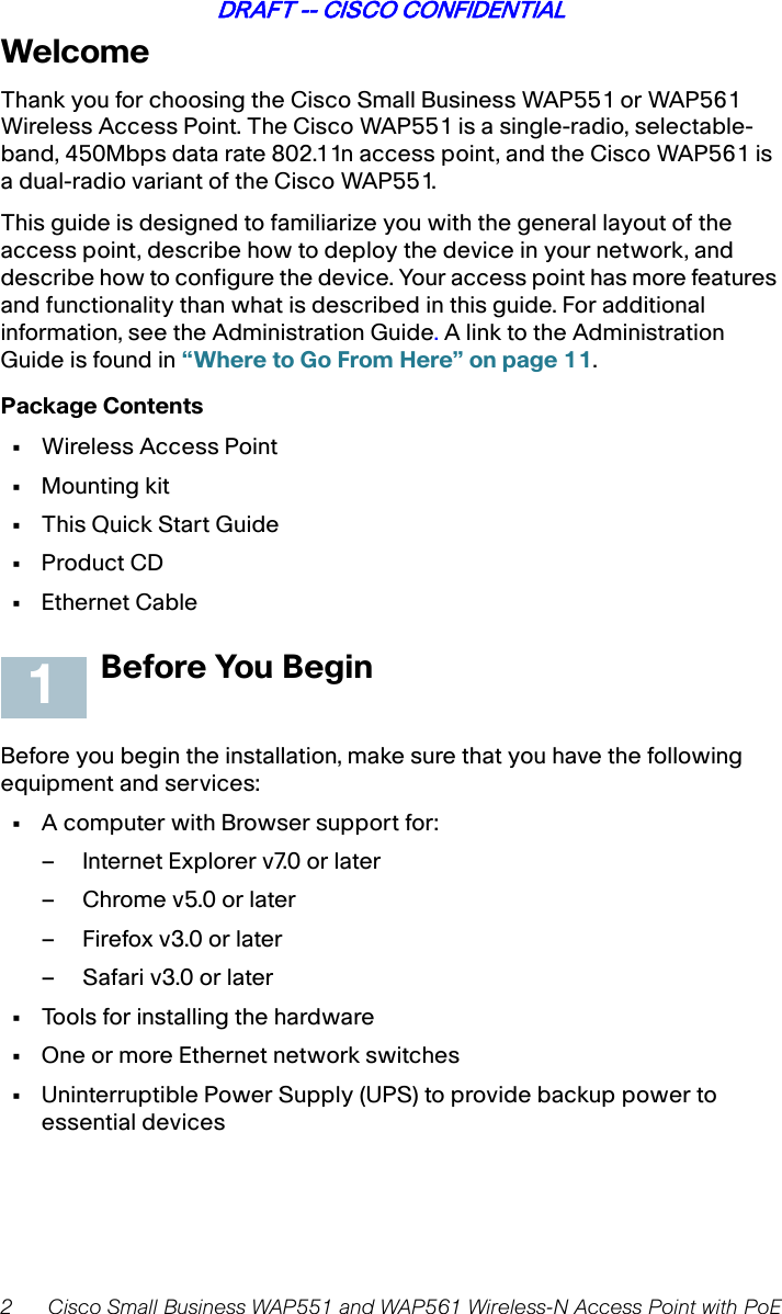 2 Cisco Small Business WAP551 and WAP561 Wireless-N Access Point with PoEDRAFT -- CISCO CONFIDENTIALWelcomeThank you for choosing the Cisco Small Business WAP551 or WAP561 Wireless Access Point. The Cisco WAP551 is a single-radio, selectable-band, 450Mbps data rate 802.11n access point, and the Cisco WAP561 is a dual-radio variant of the Cisco WAP551.This guide is designed to familiarize you with the general layout of the access point, describe how to deploy the device in your network, and describe how to configure the device. Your access point has more features and functionality than what is described in this guide. For additional information, see the Administration Guide. A link to the Administration Guide is found in “Where to Go From Here” on page 11.Package Contents•Wireless Access Point•Mounting kit•This Quick Start Guide•Product CD •Ethernet CableBefore You BeginBefore you begin the installation, make sure that you have the following equipment and services: •A computer with Browser support for:– Internet Explorer v7.0 or later– Chrome v5.0 or later– Firefox v3.0 or later–Safari v3.0 or later•Tools for installing the hardware•One or more Ethernet network switches•Uninterruptible Power Supply (UPS) to provide backup power to essential devices1