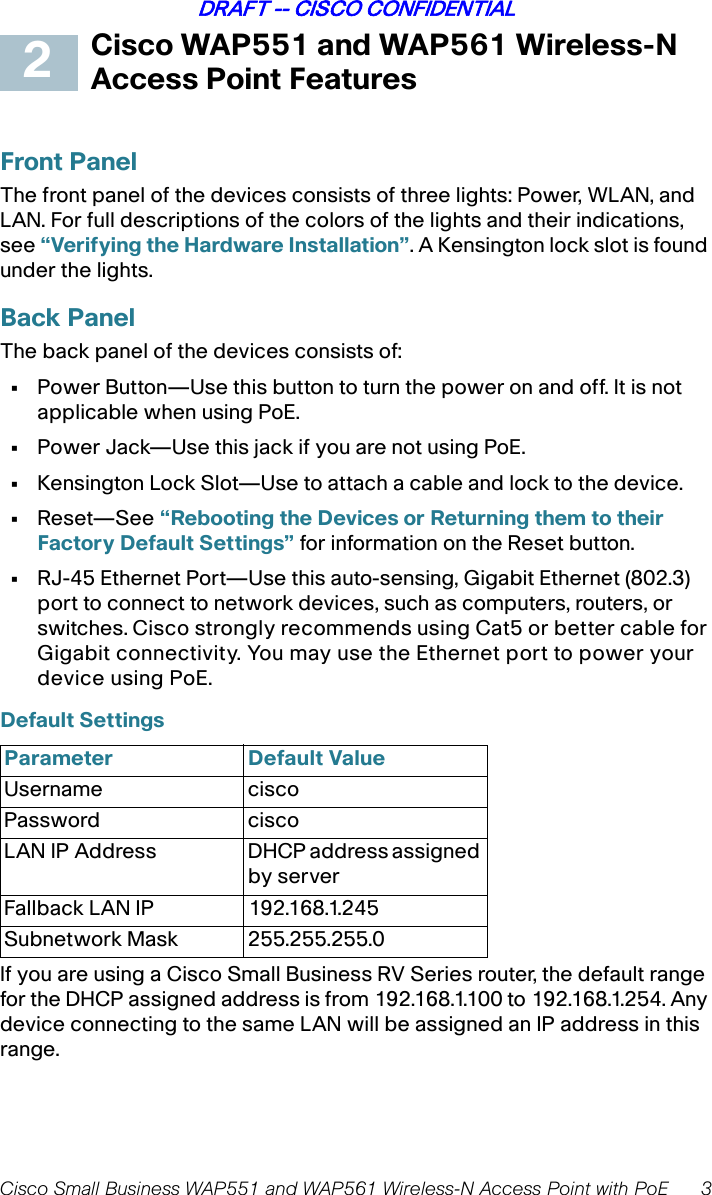 Cisco Small Business WAP551 and WAP561 Wireless-N Access Point with PoE 3DRAFT -- CISCO CONFIDENTIALCisco WAP551 and WAP561 Wireless-N Access Point FeaturesFront PanelThe front panel of the devices consists of three lights: Power, WLAN, and LAN. For full descriptions of the colors of the lights and their indications, see “Verifying the Hardware Installation”. A Kensington lock slot is found under the lights.Back PanelThe back panel of the devices consists of:•Power Button—Use this button to turn the power on and off. It is not applicable when using PoE.•Power Jack—Use this jack if you are not using PoE.•Kensington Lock Slot—Use to attach a cable and lock to the device. •Reset—See “Rebooting the Devices or Returning them to their Factory Default Settings” for information on the Reset button.•RJ-45 Ethernet Port—Use this auto-sensing, Gigabit Ethernet (802.3) port to connect to network devices, such as computers, routers, or switches. Cisco strongly recommends using Cat5 or better cable for Gigabit connectivity. You may use the Ethernet port to power your device using PoE.Default Settings If you are using a Cisco Small Business RV Series router, the default range for the DHCP assigned address is from 192.168.1.100 to 192.168.1.254. Any device connecting to the same LAN will be assigned an IP address in this range.Parameter Default ValueUsername cisco Password ciscoLAN IP Address  DHCP address assigned by serverFallback LAN IP 192.168.1.245Subnetwork Mask 255.255.255.02