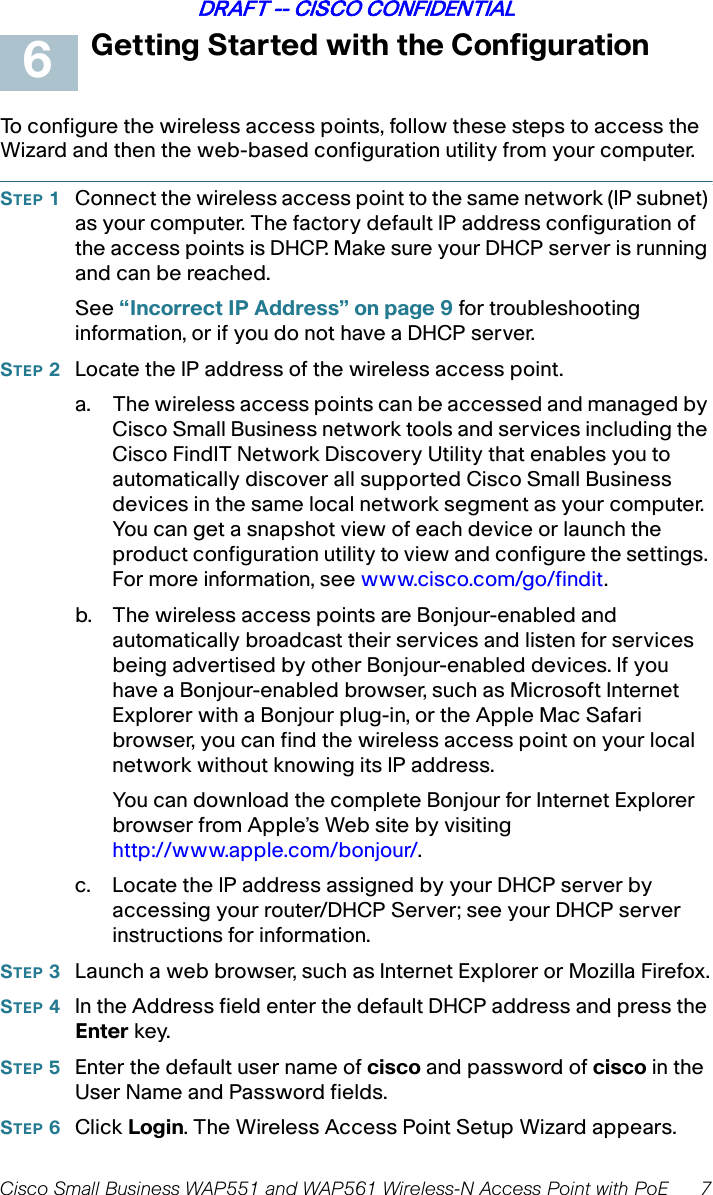 Cisco Small Business WAP551 and WAP561 Wireless-N Access Point with PoE 7DRAFT -- CISCO CONFIDENTIALGetting Started with the ConfigurationTo configure the wireless access points, follow these steps to access the Wizard and then the web-based configuration utility from your computer.STEP 1Connect the wireless access point to the same network (IP subnet) as your computer. The factory default IP address configuration of the access points is DHCP. Make sure your DHCP server is running and can be reached. See “Incorrect IP Address” on page 9 for troubleshooting information, or if you do not have a DHCP server. STEP 2Locate the IP address of the wireless access point. a. The wireless access points can be accessed and managed by Cisco Small Business network tools and services including the Cisco FindIT Network Discovery Utility that enables you to automatically discover all supported Cisco Small Business devices in the same local network segment as your computer. You can get a snapshot view of each device or launch the product configuration utility to view and configure the settings. For more information, see www.cisco.com/go/findit.b. The wireless access points are Bonjour-enabled and automatically broadcast their services and listen for services being advertised by other Bonjour-enabled devices. If you have a Bonjour-enabled browser, such as Microsoft Internet Explorer with a Bonjour plug-in, or the Apple Mac Safari browser, you can find the wireless access point on your local network without knowing its IP address. You can download the complete Bonjour for Internet Explorer browser from Apple’s Web site by visiting http://www.apple.com/bonjour/. c. Locate the IP address assigned by your DHCP server by accessing your router/DHCP Server; see your DHCP server instructions for information. STEP 3Launch a web browser, such as Internet Explorer or Mozilla Firefox.STEP 4In the Address field enter the default DHCP address and press the Enter key.STEP 5Enter the default user name of cisco and password of cisco in the User Name and Password fields.STEP 6Click Login. The Wireless Access Point Setup Wizard appears.6