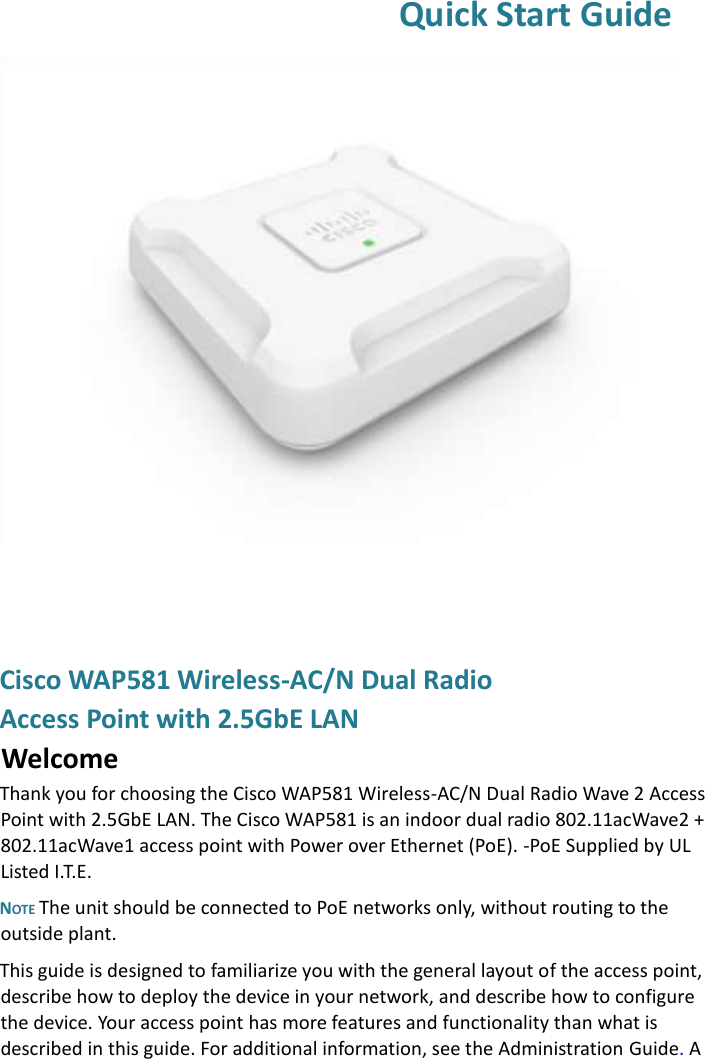  Quick Start Guide  Cisco WAP581 Wireless-AC/N Dual Radio  Access Point with 2.5GbE LAN  Welcome Thank you for choosing the Cisco WAP581 Wireless-AC/N Dual Radio Wave 2 Access Point with 2.5GbE LAN. The Cisco WAP581 is an indoor dual radio 802.11acWave2 + 802.11acWave1 access point with Power over Ethernet (PoE). -PoE Supplied by UL Listed I.T.E.  NOTE The unit should be connected to PoE networks only, without routing to the outside plant. This guide is designed to familiarize you with the general layout of the access point, describe how to deploy the device in your network, and describe how to configure the device. Your access point has more features and functionality than what is described in this guide. For additional information, see the Administration Guide. A 