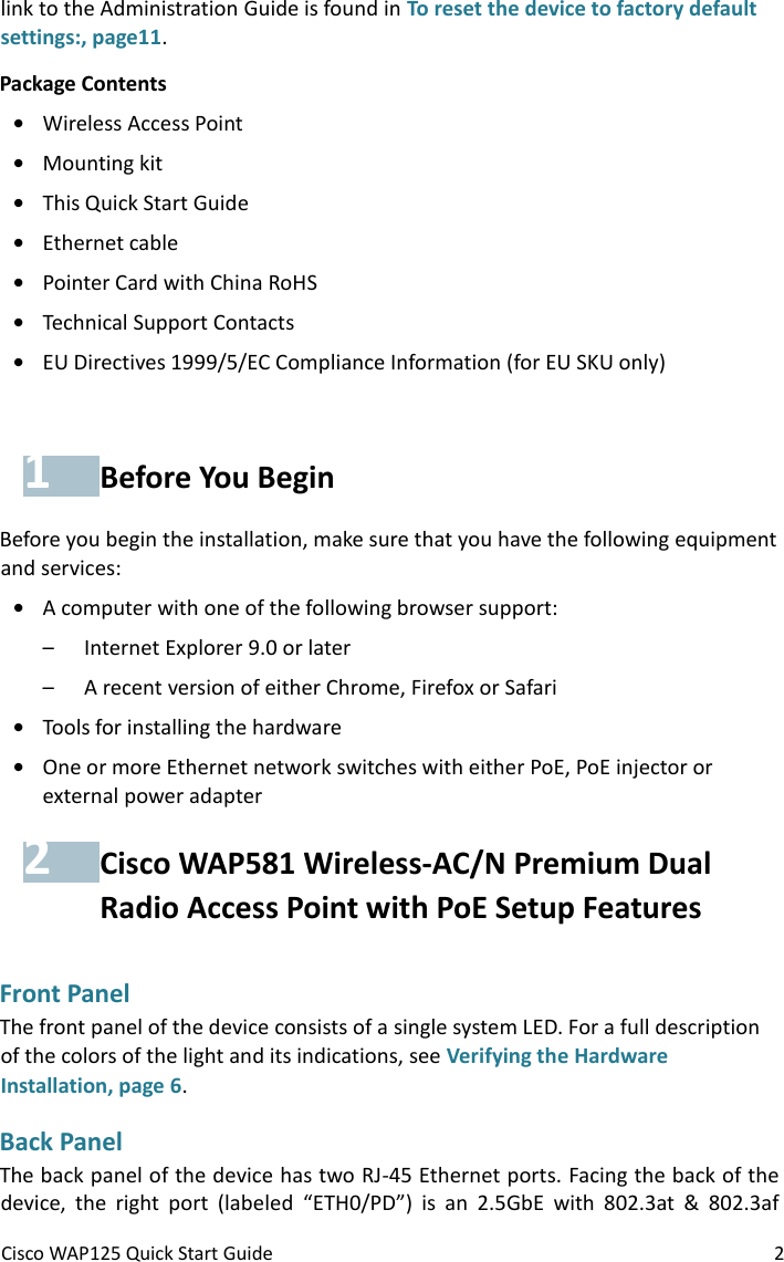 Cisco WAP125 Quick Start Guide 2 link to the Administration Guide is found in To reset the device to factory default settings:, page11. Package Contents • Wireless Access Point • Mounting kit • This Quick Start Guide • Ethernet cable • Pointer Card with China RoHS • Technical Support Contacts • EU Directives 1999/5/EC Compliance Information (for EU SKU only) 1 Before You Begin Before you begin the installation, make sure that you have the following equipment and services:  • A computer with one of the following browser support: – Internet Explorer 9.0 or later – A recent version of either Chrome, Firefox or Safari • Tools for installing the hardware • One or more Ethernet network switches with either PoE, PoE injector or external power adapter 2 Cisco WAP581 Wireless-AC/N Premium Dual Radio Access Point with PoE Setup Features Front Panel The front panel of the device consists of a single system LED. For a full description of the colors of the light and its indications, see Verifying the Hardware Installation, page 6. Back Panel The back panel of the device has two RJ-45 Ethernet ports. Facing the back of the device,  the  right  port  (labeled  “ETH0/PD”)  is  an  2.5GbE  with  802.3at  &amp;  802.3af 