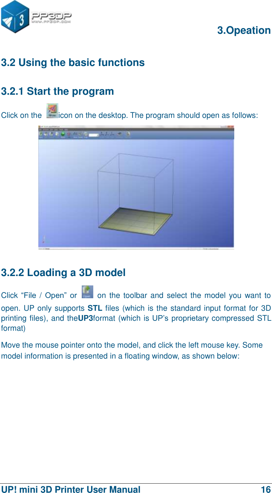      3.Opeation  UP! mini 3D Printer User Manual                                16 3.2 Using the basic functions 3.2.1 Start the program Click on the  icon on the desktop. The program should open as follows:  3.2.2 Loading a 3D model Click “File / Open”  or    on the toolbar and select the model you want to open. UP only supports STL files (which is the standard input format for 3D printing files), and theUP3format (which is UP‟s proprietary compressed STL format) Move the mouse pointer onto the model, and click the left mouse key. Some model information is presented in a floating window, as shown below: 