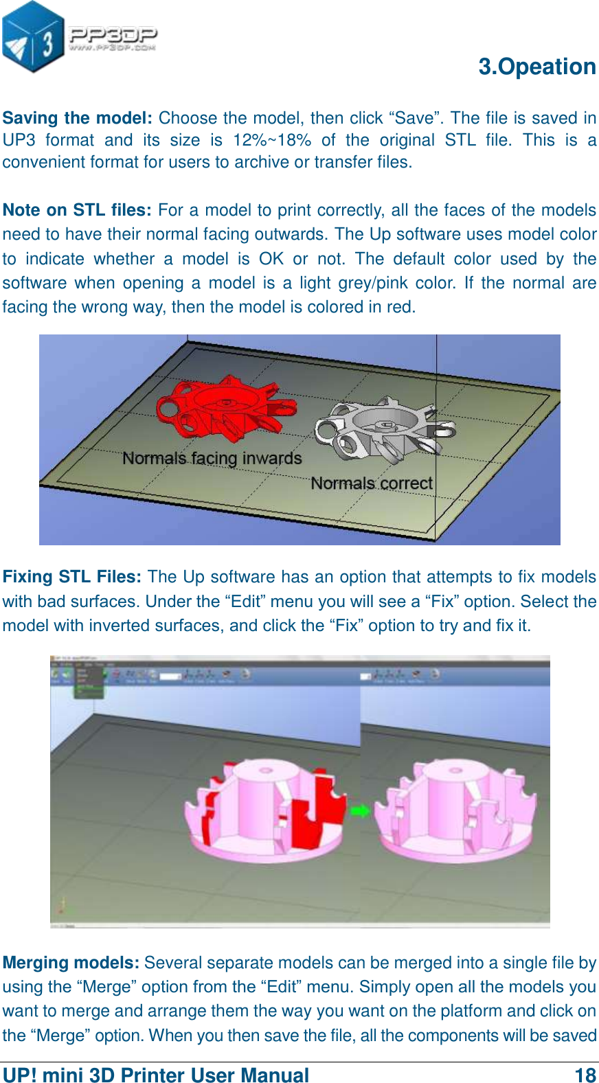      3.Opeation  UP! mini 3D Printer User Manual                                18 Saving the model: Choose the model, then click “Save”. The file is saved in UP3  format  and  its  size  is  12%~18%  of  the  original  STL  file.  This  is  a convenient format for users to archive or transfer files.  Note on STL files: For a model to print correctly, all the faces of the models need to have their normal facing outwards. The Up software uses model color to  indicate  whether  a  model  is  OK  or  not.  The  default  color  used  by  the software when  opening a  model is a light grey/pink  color. If the  normal are facing the wrong way, then the model is colored in red.  Fixing STL Files: The Up software has an option that attempts to fix models with bad surfaces. Under the “Edit” menu you will see a “Fix” option. Select the model with inverted surfaces, and click the “Fix” option to try and fix it.  Merging models: Several separate models can be merged into a single file by using the “Merge” option from the “Edit” menu. Simply open all the models you want to merge and arrange them the way you want on the platform and click on the “Merge” option. When you then save the file, all the components will be saved 