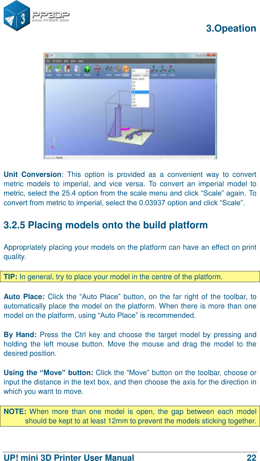      3.Opeation  UP! mini 3D Printer User Manual                                22   Unit  Conversion:  This  option  is  provided  as  a  convenient  way  to  convert metric  models  to  imperial,  and  vice  versa.  To  convert  an  imperial  model  to metric, select the 25.4 option from the scale menu and click “Scale” again. To convert from metric to imperial, select the 0.03937 option and click “Scale”. 3.2.5 Placing models onto the build platform Appropriately placing your models on the platform can have an effect on print quality.  TIP: In general, try to place your model in the centre of the platform.  Auto Place: Click the “Auto Place”  button, on the far right of the toolbar, to automatically place the model on the platform. When there is more than one model on the platform, using “Auto Place” is recommended.  By Hand: Press the Ctrl key and choose the target model by  pressing and holding  the  left  mouse  button.  Move  the  mouse  and drag  the  model  to  the desired position.  Using the “Move” button: Click the “Move” button on the toolbar, choose or input the distance in the text box, and then choose the axis for the direction in which you want to move.  NOTE: When  more  than  one  model  is  open,  the  gap  between  each  model should be kept to at least 12mm to prevent the models sticking together. 