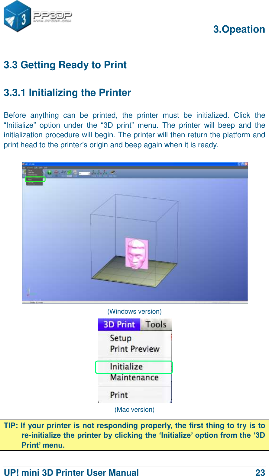      3.Opeation  UP! mini 3D Printer User Manual                                23 3.3 Getting Ready to Print 3.3.1 Initializing the Printer Before  anything  can  be  printed,  the  printer  must  be  initialized.  Click  the “Initialize”  option  under  the  “3D  print”  menu.  The  printer  will  beep  and  the initialization procedure will begin. The printer will then return the platform and print head to the printer‟s origin and beep again when it is ready.     (Windows version)  (Mac version) TIP: If your printer is not responding properly, the first thing to try is to re-initialize the printer by clicking the „Initialize‟ option from the „3D Print‟ menu. 