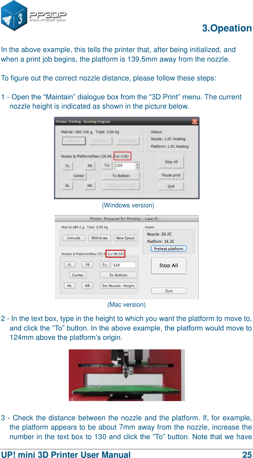      3.Opeation  UP! mini 3D Printer User Manual                                25 In the above example, this tells the printer that, after being initialized, and when a print job begins, the platform is 139.5mm away from the nozzle.  To figure out the correct nozzle distance, please follow these steps:  1 - Open the “Maintain” dialogue box from the “3D Print” menu. The current nozzle height is indicated as shown in the picture below.    (Windows version)  (Mac version) 2 - In the text box, type in the height to which you want the platform to move to, and click the “To” button. In the above example, the platform would move to 124mm above the platform‟s origin.  3 - Check the distance between the nozzle and the platform. If, for example, the platform appears to be about 7mm away from the nozzle, increase the number in the text box to 130 and click the “To” button. Note that we have 