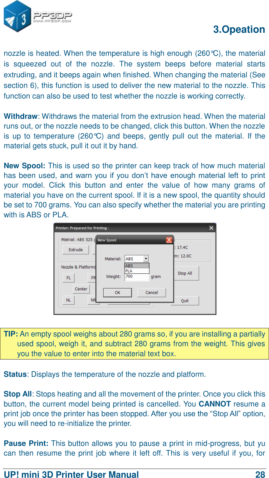      3.Opeation  UP! mini 3D Printer User Manual                                28 nozzle is heated. When the temperature is high enough (260°C), the material is  squeezed  out  of  the  nozzle.  The  system  beeps  before  material  starts extruding, and it beeps again when finished. When changing the material (See section 6), this function is used to deliver the new material to the nozzle. This function can also be used to test whether the nozzle is working correctly.  Withdraw: Withdraws the material from the extrusion head. When the material runs out, or the nozzle needs to be changed, click this button. When the nozzle is  up to  temperature (260°C)  and beeps,  gently  pull  out the material.  If the material gets stuck, pull it out it by hand.  New Spool: This is used so the printer can keep track of how much material has been used, and warn you  if you don‟t have enough material left to print your  model.  Click  this  button  and  enter  the  value  of  how  many  grams  of material you have on the current spool. If it is a new spool, the quantity should be set to 700 grams. You can also specify whether the material you are printing with is ABS or PLA.   TIP: An empty spool weighs about 280 grams so, if you are installing a partially used spool, weigh it, and subtract 280 grams from the weight. This gives you the value to enter into the material text box.  Status: Displays the temperature of the nozzle and platform.  Stop All: Stops heating and all the movement of the printer. Once you click this button, the current model being printed is cancelled. You CANNOT resume a print job once the printer has been stopped. After you use the “Stop All” option, you will need to re-initialize the printer.  Pause Print: This button allows you to pause a print in mid-progress, but yu can then resume the print job where it left off. This is very useful if you, for 