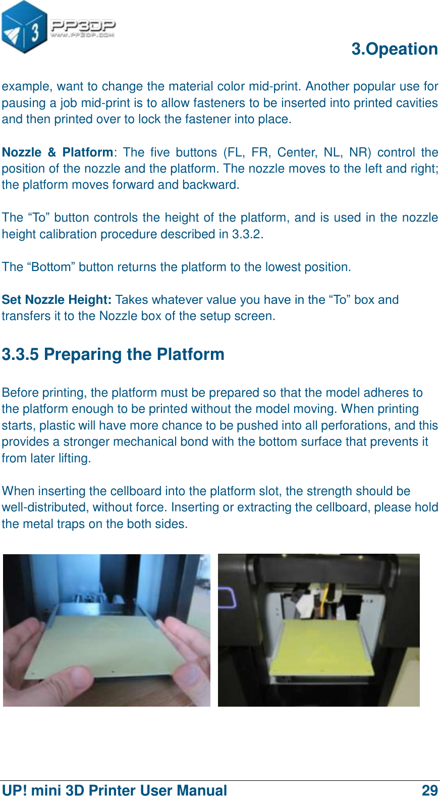      3.Opeation  UP! mini 3D Printer User Manual                                29 example, want to change the material color mid-print. Another popular use for pausing a job mid-print is to allow fasteners to be inserted into printed cavities and then printed over to lock the fastener into place.  Nozzle  &amp;  Platform:  The  five  buttons  (FL,  FR,  Center,  NL,  NR)  control  the position of the nozzle and the platform. The nozzle moves to the left and right; the platform moves forward and backward.    The “To” button controls the height of the platform, and is used in the nozzle height calibration procedure described in 3.3.2.  The “Bottom” button returns the platform to the lowest position.    Set Nozzle Height: Takes whatever value you have in the “To” box and transfers it to the Nozzle box of the setup screen. 3.3.5 Preparing the Platform Before printing, the platform must be prepared so that the model adheres to the platform enough to be printed without the model moving. When printing starts, plastic will have more chance to be pushed into all perforations, and this provides a stronger mechanical bond with the bottom surface that prevents it from later lifting.  When inserting the cellboard into the platform slot, the strength should be well-distributed, without force. Inserting or extracting the cellboard, please hold the metal traps on the both sides.   