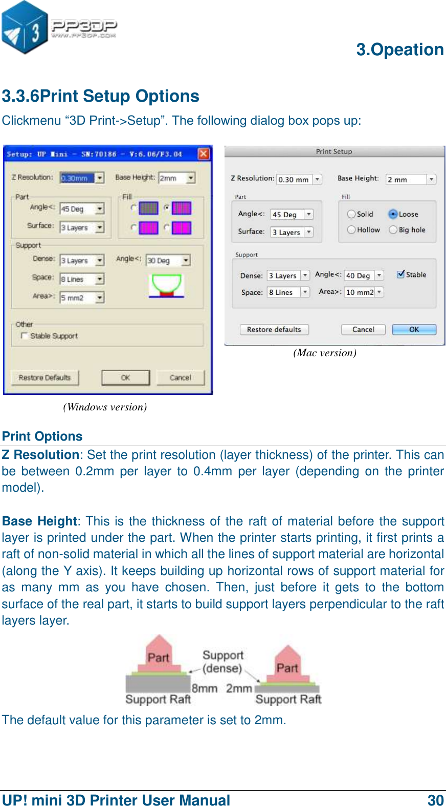      3.Opeation  UP! mini 3D Printer User Manual                                30 3.3.6Print Setup Options Clickmenu “3D Print-&gt;Setup”. The following dialog box pops up:    Print Options Z Resolution: Set the print resolution (layer thickness) of the printer. This can be  between 0.2mm  per layer  to 0.4mm  per  layer  (depending  on the  printer model).  Base Height: This is the thickness of the raft of material before the support layer is printed under the part. When the printer starts printing, it first prints a raft of non-solid material in which all the lines of support material are horizontal (along the Y axis). It keeps building up horizontal rows of support material for as  many  mm  as  you  have  chosen.  Then,  just  before  it  gets  to  the  bottom surface of the real part, it starts to build support layers perpendicular to the raft layers layer.  The default value for this parameter is set to 2mm.    (Mac version) (Windows version) 