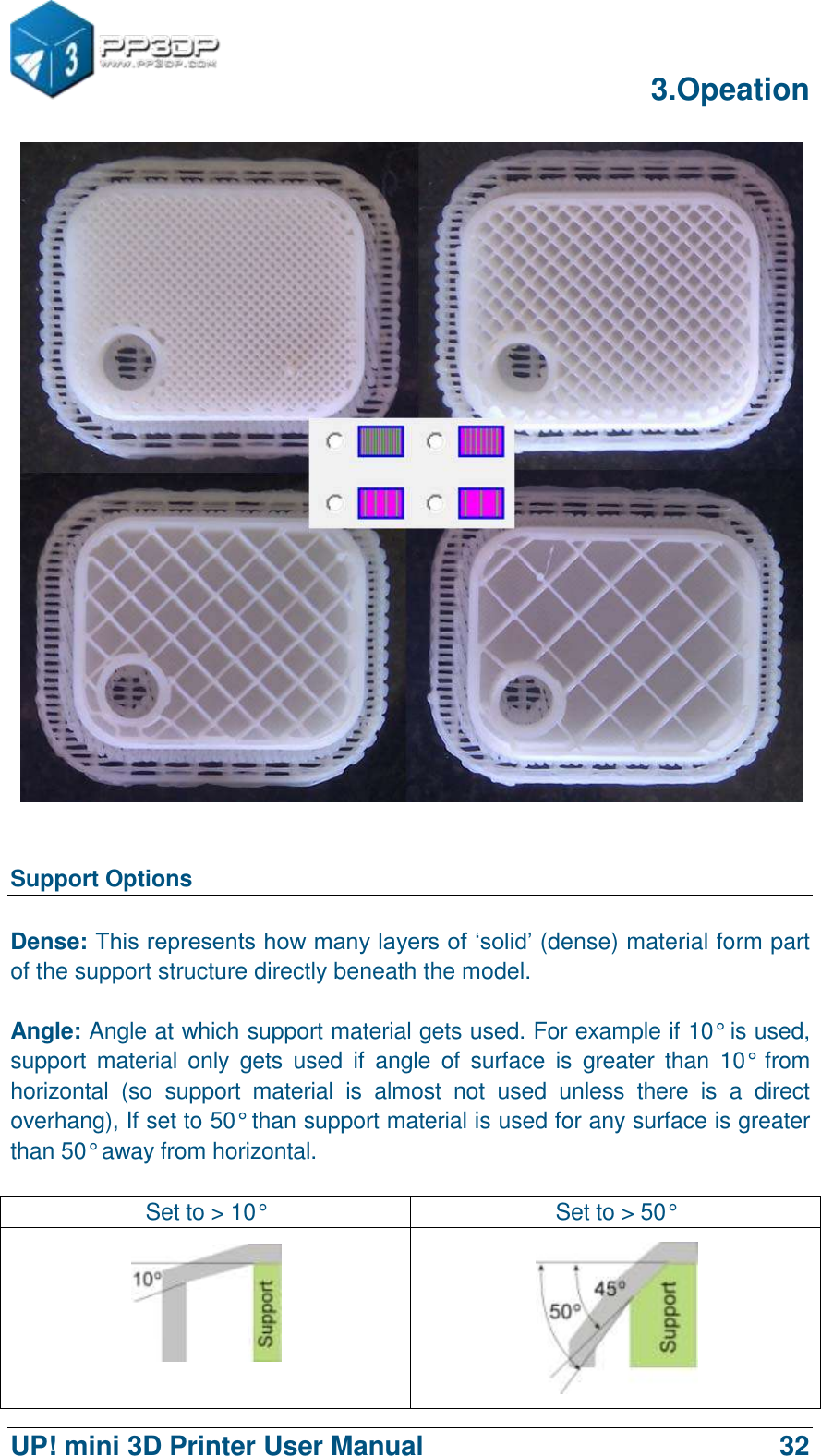      3.Opeation  UP! mini 3D Printer User Manual                                32    Support Options  Dense: This represents how many layers of „solid‟ (dense) material form part of the support structure directly beneath the model.    Angle: Angle at which support material gets used. For example if 10° is used, support  material  only  gets  used  if  angle  of  surface  is  greater  than  10°  from horizontal  (so  support  material  is  almost  not  used  unless  there  is  a  direct overhang), If set to 50° than support material is used for any surface is greater than 50° away from horizontal.  Set to &gt; 10° Set to &gt; 50°   