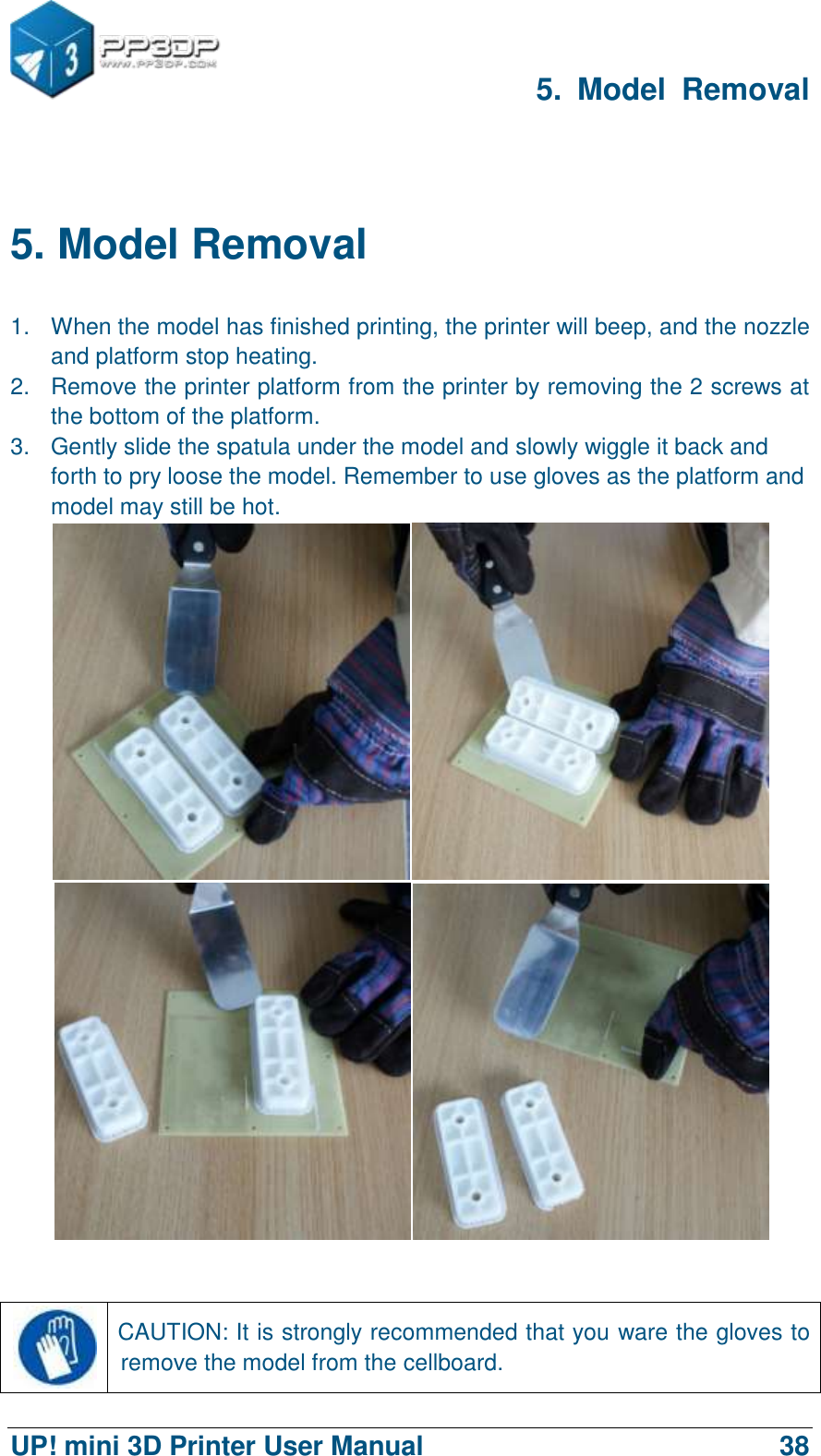      5.  Model  Removal  UP! mini 3D Printer User Manual                                38  5. Model Removal 1.  When the model has finished printing, the printer will beep, and the nozzle and platform stop heating.   2.  Remove the printer platform from the printer by removing the 2 screws at the bottom of the platform. 3.  Gently slide the spatula under the model and slowly wiggle it back and forth to pry loose the model. Remember to use gloves as the platform and model may still be hot.        CAUTION: It is strongly recommended that you ware the gloves to remove the model from the cellboard. 