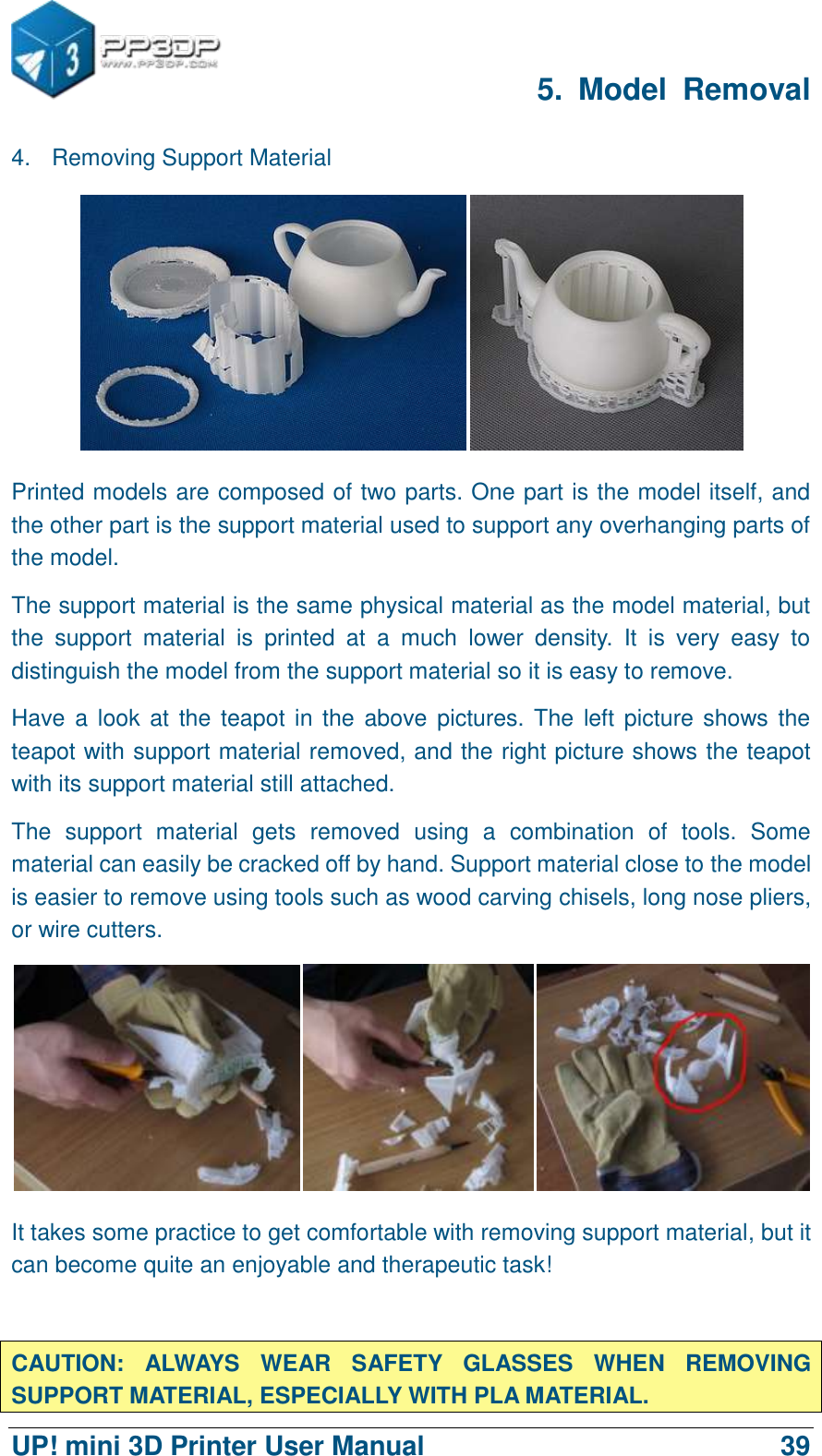      5.  Model  Removal  UP! mini 3D Printer User Manual                                39 4.  Removing Support Material  Printed models are composed of two parts. One part is the model itself, and the other part is the support material used to support any overhanging parts of the model.   The support material is the same physical material as the model material, but the  support  material  is  printed  at  a  much  lower  density.  It  is  very  easy  to distinguish the model from the support material so it is easy to remove.   Have a  look at the teapot in the  above  pictures. The left picture shows the teapot with support material removed, and the right picture shows the teapot with its support material still attached.   The  support  material  gets  removed  using  a  combination  of  tools.  Some material can easily be cracked off by hand. Support material close to the model is easier to remove using tools such as wood carving chisels, long nose pliers, or wire cutters.  It takes some practice to get comfortable with removing support material, but it can become quite an enjoyable and therapeutic task!  CAUTION:  ALWAYS  WEAR  SAFETY  GLASSES  WHEN  REMOVING SUPPORT MATERIAL, ESPECIALLY WITH PLA MATERIAL. 