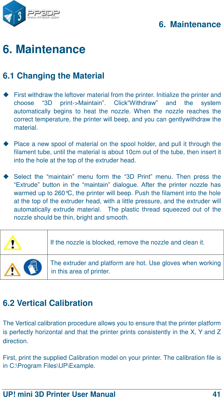     6.  Maintenance  UP! mini 3D Printer User Manual                                41 6. Maintenance 6.1 Changing the Material   First withdraw the leftover material from the printer. Initialize the printer and choose  “3D  print-&gt;Maintain”.  Click“Withdraw”  and  the  system automatically  begins  to  heat  the  nozzle.  When  the  nozzle  reaches  the correct temperature, the printer will beep, and you can gentlywithdraw the material.    Place a new spool of material on the spool holder, and pull it through the filament tube, until the material is about 10cm out of the tube, then insert it into the hole at the top of the extruder head.   Select  the  “maintain”  menu  form  the “3D  Print”  menu.  Then  press  the “Extrude”  button  in  the  “maintain”  dialogue.  After  the  printer  nozzle  has warmed up to 260°C, the printer will beep. Push the filament into the hole at the top of the extruder head, with a little pressure, and the extruder will automatically extrude  material.    The  plastic  thread  squeezed  out of  the nozzle should be thin, bright and smooth.     If the nozzle is blocked, remove the nozzle and clean it.  The extruder and platform are hot. Use gloves when working in this area of printer.    6.2 Vertical Calibration The Vertical calibration procedure allows you to ensure that the printer platform is perfectly horizontal and that the printer prints consistently in the X, Y and Z direction.  First, print the supplied Calibration model on your printer. The calibration file is in C:\Program Files\UP\Example.   