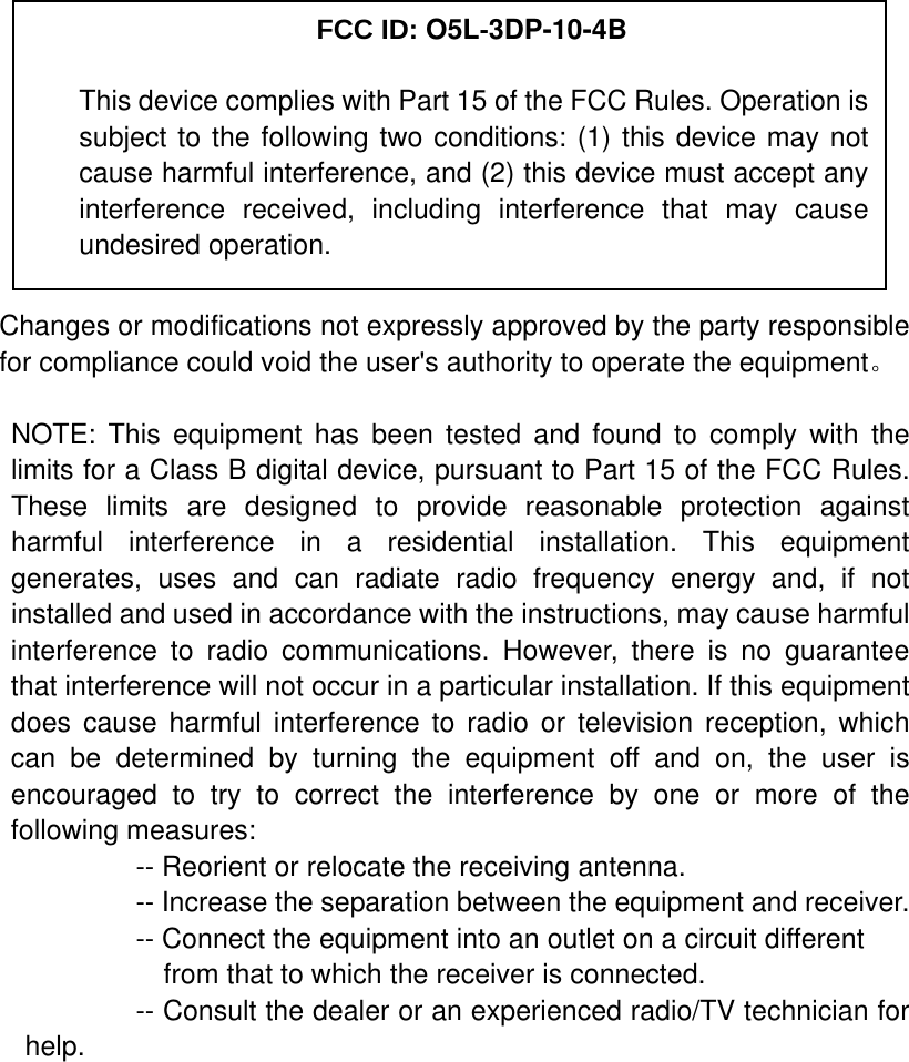            Changes or modifications not expressly approved by the party responsible for compliance could void the user&apos;s authority to operate the equipment。  NOTE: This equipment has been tested and found to comply with the limits for a Class B digital device, pursuant to Part 15 of the FCC Rules. These limits are designed to provide reasonable protection against harmful interference in a residential installation. This equipment generates, uses and can radiate radio frequency energy and, if not installed and used in accordance with the instructions, may cause harmful interference to radio communications. However, there is no guarantee that interference will not occur in a particular installation. If this equipment does cause harmful interference to radio or television reception, which can be determined by turning the equipment off and on, the user is encouraged to try to correct the interference by one or more of the following measures:           -- Reorient or relocate the receiving antenna.          -- Increase the separation between the equipment and receiver.             -- Connect the equipment into an outlet on a circuit different             from that to which the receiver is connected.           -- Consult the dealer or an experienced radio/TV technician for help.     FCC ID: O5L-3DP-10-4B This device complies with Part 15 of the FCC Rules. Operation is subject to the following two conditions: (1) this device may not cause harmful interference, and (2) this device must accept any interference received, including interference that may cause undesired operation. 