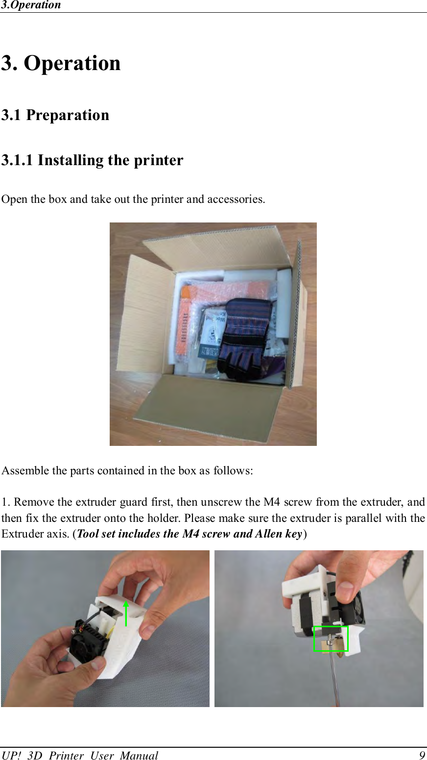 3.Operation UP!  3D  Printer  User  Manual                                9  3. Operation 3.1 Preparation 3.1.1 Installing the printer Open the box and take out the printer and accessories.    Assemble the parts contained in the box as follows: 1. Remove the extruder guard first, then unscrew the M4 screw from the extruder, and then fix the extruder onto the holder. Please make sure the extruder is parallel with the Extruder axis. (Tool set includes the M4 screw and Allen key)    