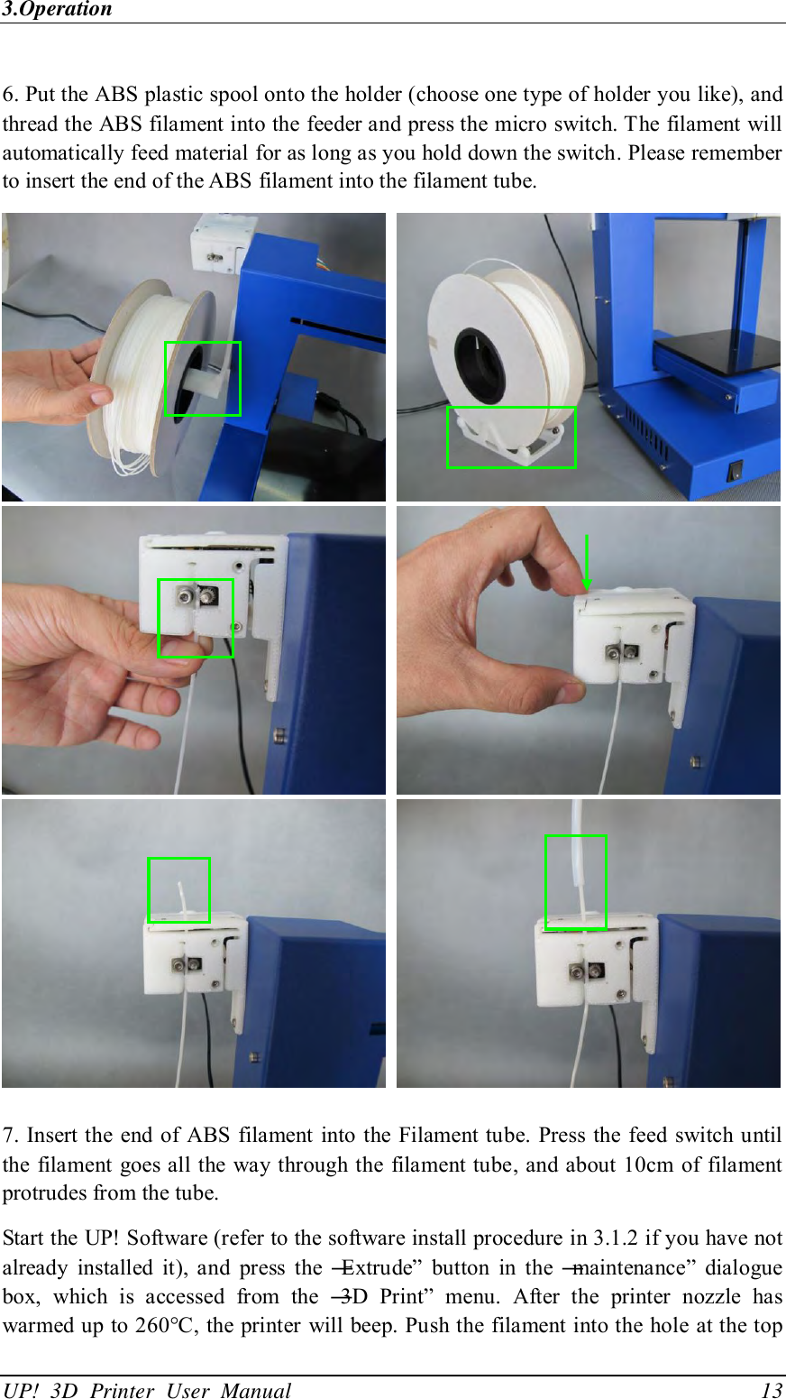 3.Operation UP!  3D  Printer  User  Manual                                13  6. Put the ABS plastic spool onto the holder (choose one type of holder you like), and thread the ABS filament into the feeder and press the micro switch. The filament will automatically feed material for as long as you hold down the switch. Please remember to insert the end of the ABS filament into the filament tube.             7. Insert the end of ABS  filament into the Filament tube. Press the  feed switch until the filament goes all the way through the filament tube, and about 10cm  of filament protrudes from the tube.   Start the UP! Software (refer to the software install procedure in 3.1.2 if you have not already  installed  it),  and  press  the  ―Extrude‖  button  in  the  ―maintenance‖  dialogue box,  which  is  accessed  from  the  ―3D  Print‖  menu.  After  the  printer  nozzle  has warmed up to 260°C, the printer will beep. Push the filament into the hole at the top 