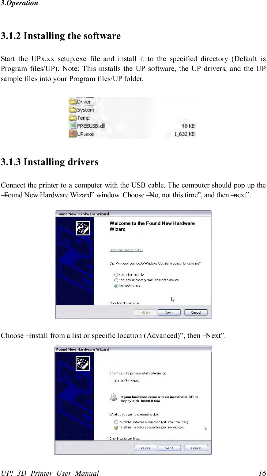 3.Operation UP!  3D  Printer  User  Manual                                16 3.1.2 Installing the software Start  the  UPx.xx  setup.exe  file  and  install  it  to  the  specified  directory  (Default  is Program  files/UP). Note:  This  installs the  UP  software, the  UP  drivers, and  the  UP sample files into your Program files/UP folder.   3.1.3 Installing drivers Connect the printer to a computer with the USB cable. The computer should pop up the ―Found New Hardware Wizard‖ window. Choose ―No, not this time‖, and then ―next‖.    Choose ―Install from a list or specific location (Advanced)‖, then ―Next‖.    