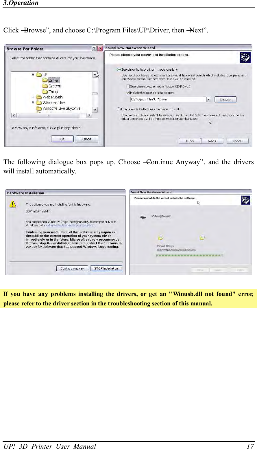 3.Operation UP!  3D  Printer  User  Manual                                17  Click ―Browse‖, and choose C:\Program Files\UP\Driver, then ―Next‖.    The  following  dialogue  box  pops  up.  Choose  ―Continue  Anyway‖,  and  the  drivers will install automatically.      If  you  have  any  problems  installing  the  drivers,  or  get  an  &quot; Winusb.dll  not  found&quot;  error, please refer to the driver section in the troubleshooting section of this manual.  