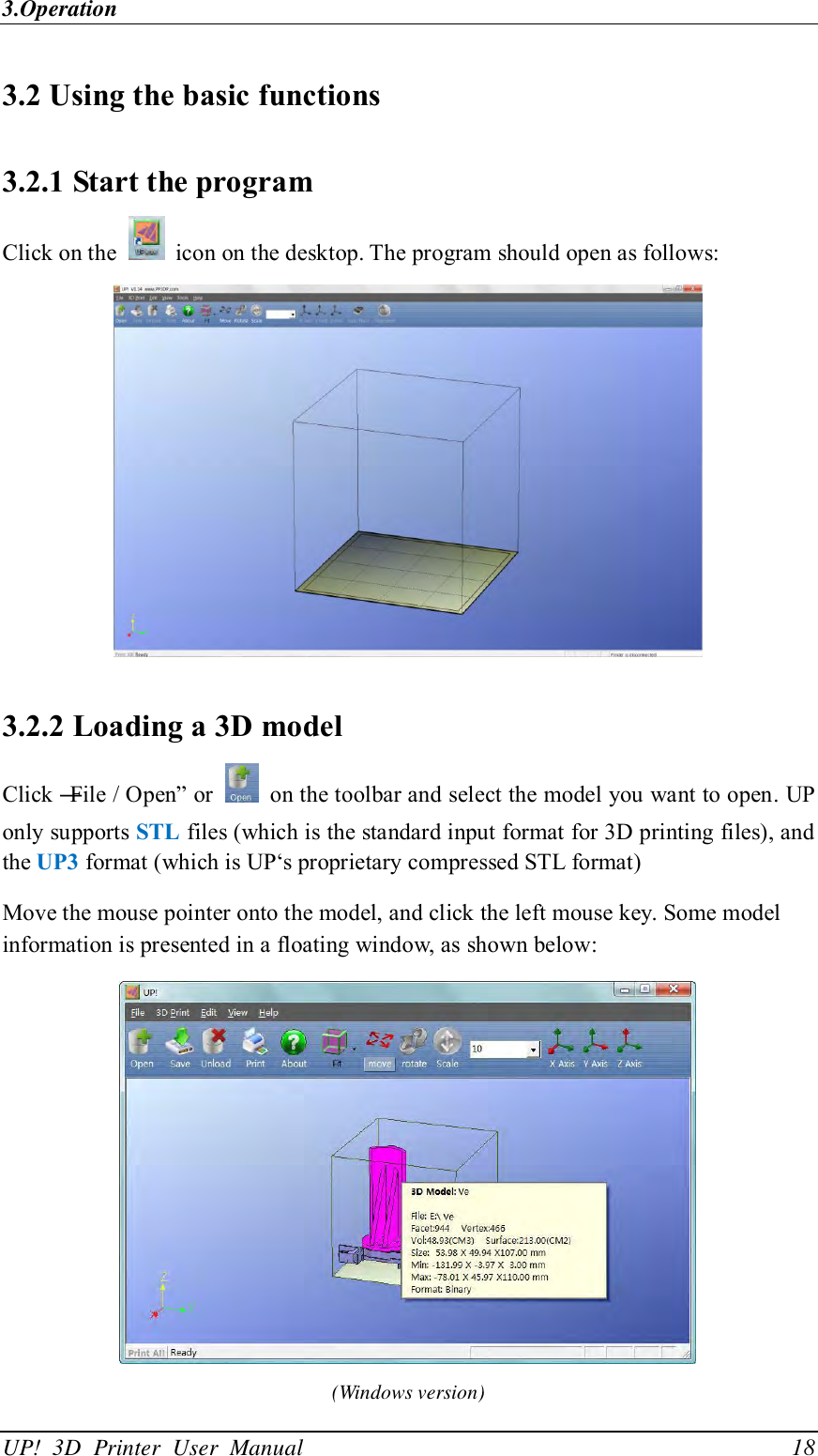 3.Operation UP!  3D  Printer  User  Manual                                18 3.2 Using the basic functions 3.2.1 Start the program Click on the    icon on the desktop. The program should open as follows:  3.2.2 Loading a 3D model Click ―File / Open‖ or    on the toolbar and select the model you want to open. UP only supports STL files (which is the standard input format for 3D printing files), and the UP3 format (which is UP‘s proprietary compressed STL format) Move the mouse pointer onto the model, and click the left mouse key. Some model information is presented in a floating window, as shown below:  (Windows version) 