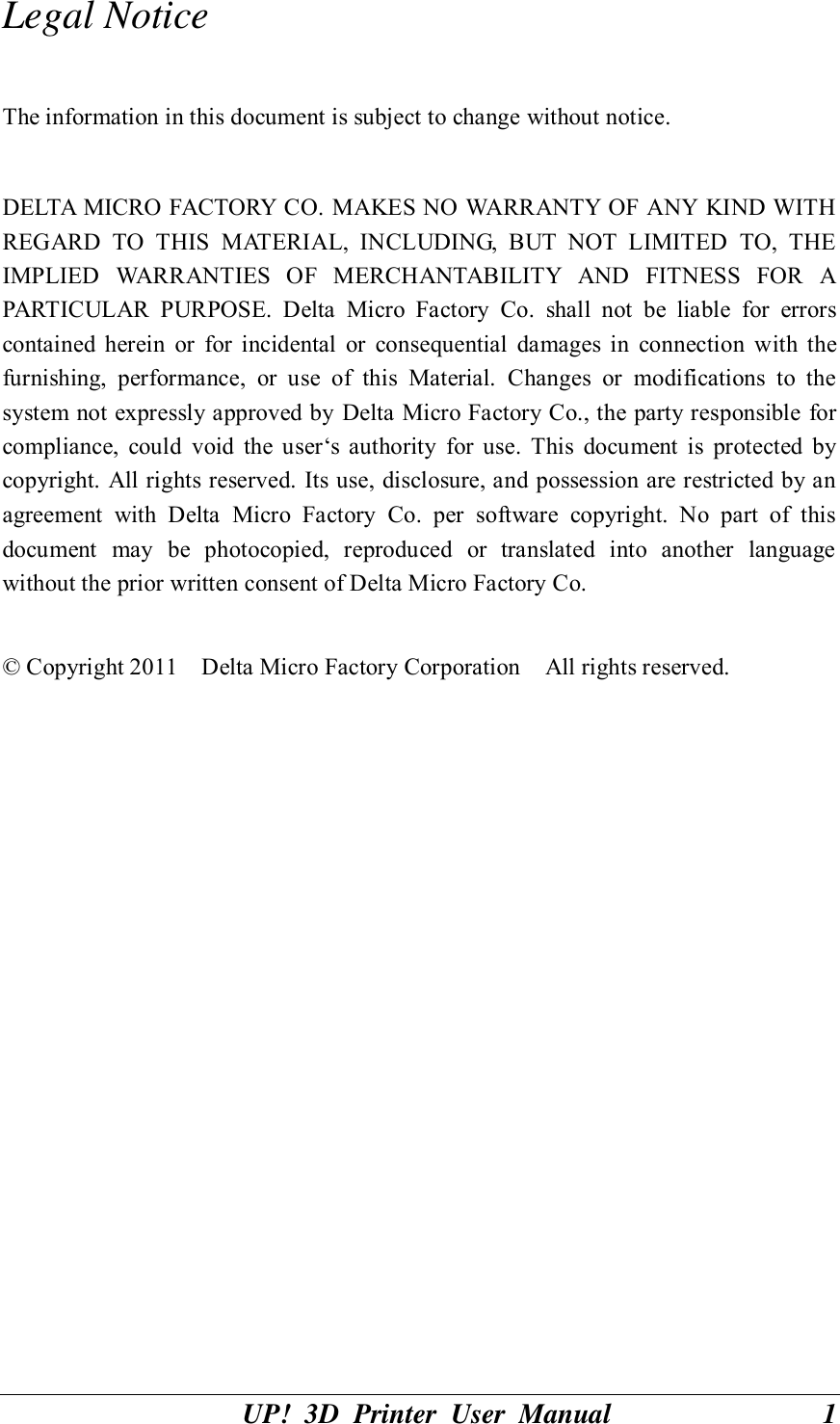 UP!  3D  Printer  User  Manual                              1 Legal Notice  The information in this document is subject to change without notice.  DELTA MICRO FACTORY CO. MAKES NO WARRANTY OF ANY KIND WITH REGARD  TO  THIS  MATERIAL,  INCLUDING,  BUT  NOT  LIMITED  TO,  THE IMPLIED  WARRANTIES  OF  MERCHANTABILITY  AND  FITNESS  FOR  A PARTICULAR  PURPOSE.  Delta  Micro  Factory  Co.  shall  not  be  liable  for  errors contained  herein  or  for  incidental  or  consequential  damages  in  connection  with  the furnishing,  performance,  or  use  of  this  Material.  Changes  or  modifications  to  the system not expressly approved by Delta Micro Factory Co., the party responsible for compliance,  could  void  the  user‘s  authority  for  use.  This  document  is  protected  by copyright. All rights reserved. Its use, disclosure, and possession are restricted by an agreement  with  Delta  Micro  Factory  Co.  per  software  copyright.  No  part  of  this document  may  be  photocopied,  reproduced  or  translated  into  another  language without the prior written consent of Delta Micro Factory Co.  © Copyright 2011    Delta Micro Factory Corporation    All rights reserved.